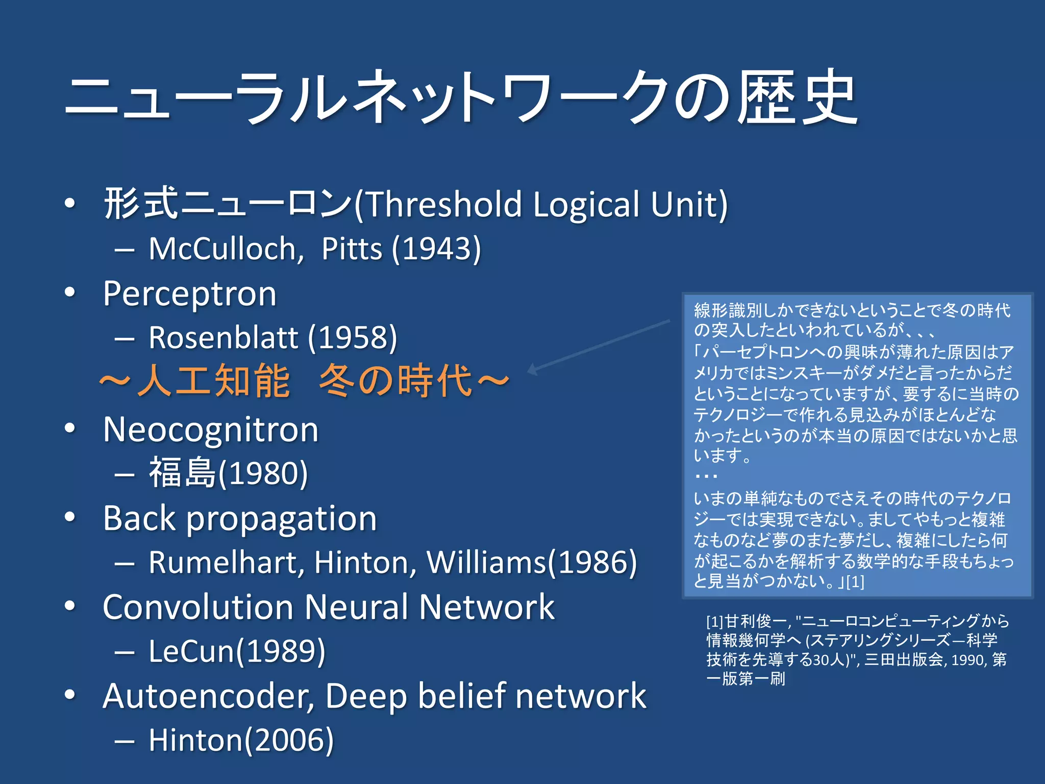ニューラルネットワークの歴史
• 形式ニューロン(Threshold Logical Unit)
– McCulloch, Pitts (1943)
• Perceptron
– Rosenblatt (1958)
～人工知能 冬の時代～
• Neocognitron
– 福島(1980)
• Back propagation
– Rumelhart, Hinton, Williams(1986)
• Convolution Neural Network
– LeCun(1989)
• Autoencoder, Deep belief network
– Hinton(2006)
線形識別しかできないということで冬の時代
の突入したといわれているが、、、
「パーセプトロンへの興味が薄れた原因はア
メリカではミンスキーがダメだと言ったからだ
ということになっていますが、要するに当時の
テクノロジーで作れる見込みがほとんどな
かったというのが本当の原因ではないかと思
います。
・・・
いまの単純なものでさえその時代のテクノロ
ジーでは実現できない。ましてやもっと複雑
なものなど夢のまた夢だし、複雑にしたら何
が起こるかを解析する数学的な手段もちょっ
と見当がつかない。」[1]
[1]甘利俊一, "ニューロコンピューティングから
情報幾何学へ (ステアリングシリーズ―科学
技術を先導する30人)", 三田出版会, 1990, 第
一版第一刷
 