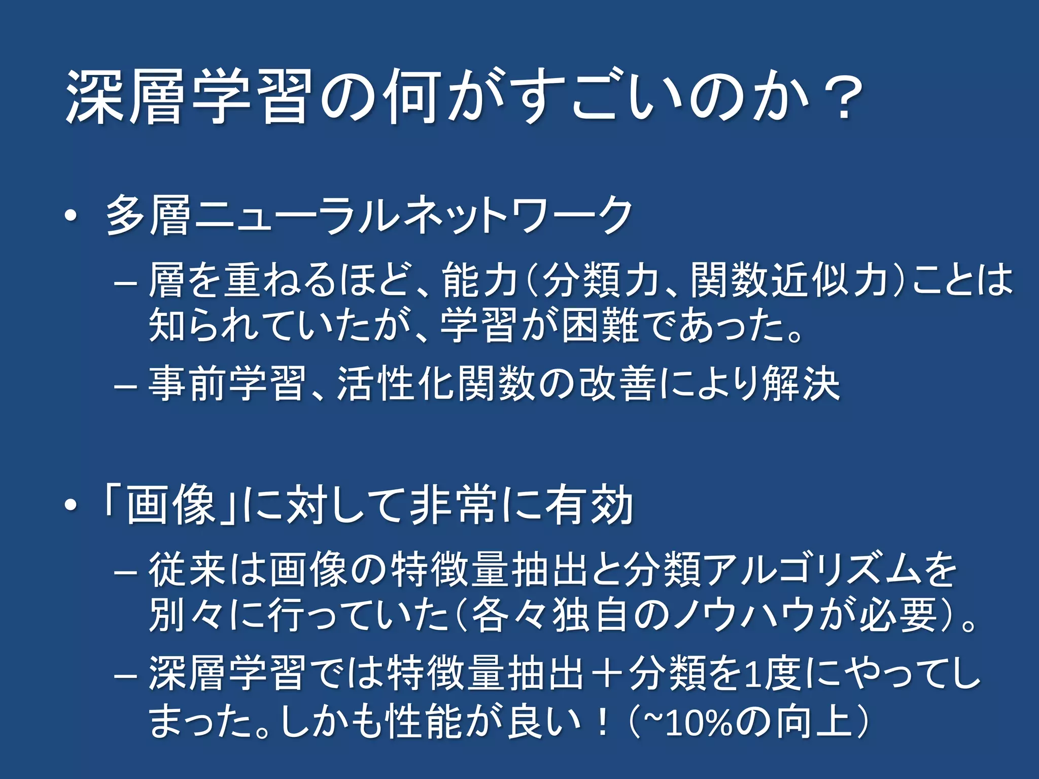 深層学習の何がすごいのか？
• 多層ニューラルネットワーク
– 層を重ねるほど、能力（分類力、関数近似力）ことは
知られていたが、学習が困難であった。
– 事前学習、活性化関数の改善により解決
• 「画像」に対して非常に有効
– 従来は画像の特徴量抽出と分類アルゴリズムを
別々に行っていた（各々独自のノウハウが必要）。
– 深層学習では特徴量抽出＋分類を1度にやってし
まった。しかも性能が良い！（~10%の向上）
 