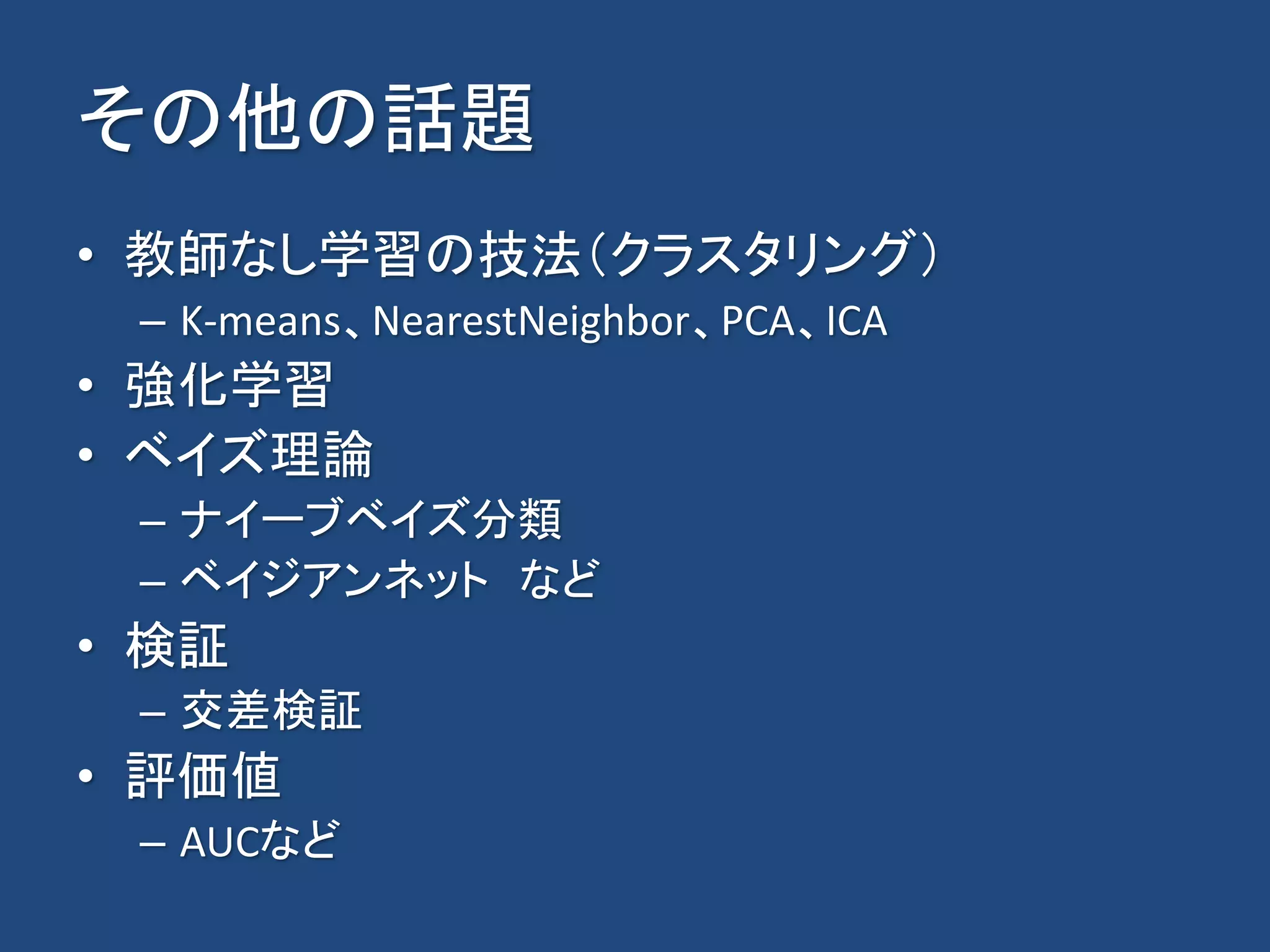 その他の話題
• 教師なし学習の技法（クラスタリング）
– K-means、NearestNeighbor、PCA、ICA
• 強化学習
• ベイズ理論
– ナイーブベイズ分類
– ベイジアンネット など
• 検証
– 交差検証
• 評価値
– AUCなど
 