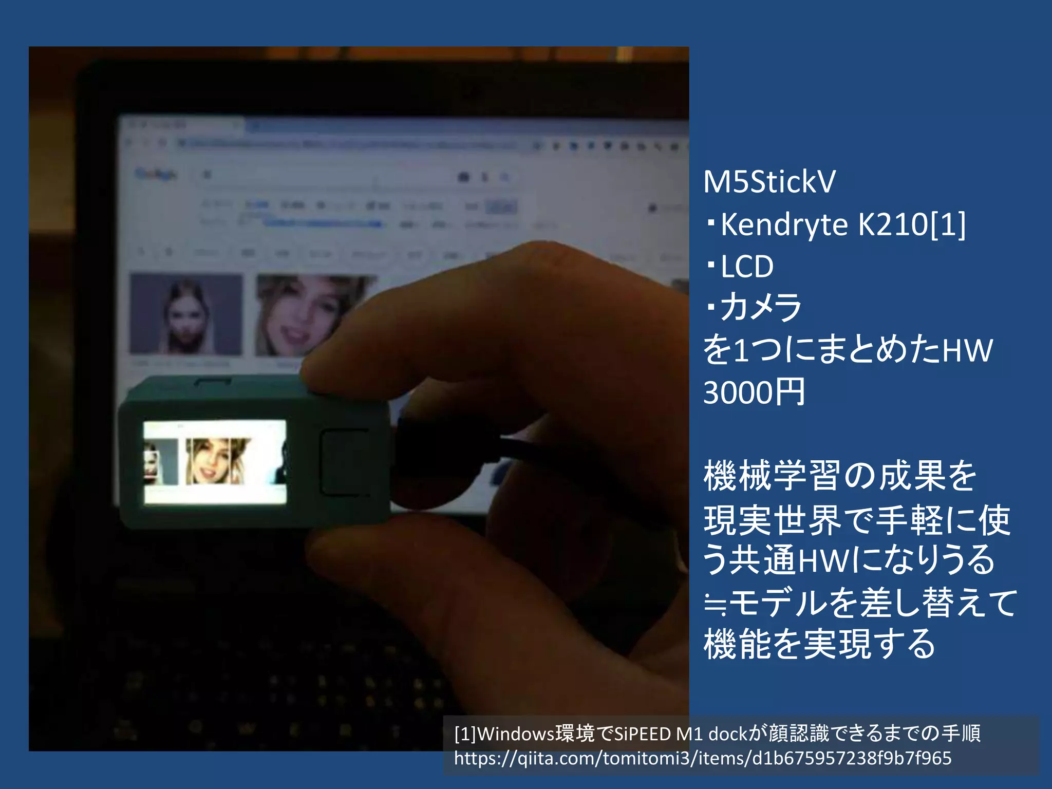 M5StickV
・Kendryte K210[1]
・LCD
・カメラ
を1つにまとめたHW
3000円
機械学習の成果を
現実世界で手軽に使
う共通HWになりうる
≒モデルを差し替えて
機能を実現する
[1]Windows環境でSiPEED M1 dockが顔認識できるまでの手順
https://qiita.com/tomitomi3/items/d1b675957238f9b7f965
 