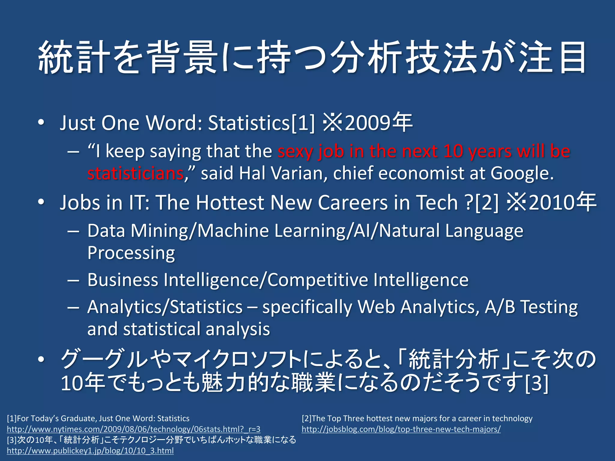 統計を背景に持つ分析技法が注目
• Just One Word: Statistics[1] ※2009年
– “I keep saying that the sexy job in the next 10 years will be
statisticians,” said Hal Varian, chief economist at Google.
• Jobs in IT: The Hottest New Careers in Tech ?[2] ※2010年
– Data Mining/Machine Learning/AI/Natural Language
Processing
– Business Intelligence/Competitive Intelligence
– Analytics/Statistics – specifically Web Analytics, A/B Testing
and statistical analysis
• グーグルやマイクロソフトによると、「統計分析」こそ次の
10年でもっとも魅力的な職業になるのだそうです[3]
[2]The Top Three hottest new majors for a career in technology
http://jobsblog.com/blog/top-three-new-tech-majors/
[1]For Today’s Graduate, Just One Word: Statistics
http://www.nytimes.com/2009/08/06/technology/06stats.html?_r=3
[3]次の10年、「統計分析」こそテクノロジー分野でいちばんホットな職業になる
http://www.publickey1.jp/blog/10/10_3.html
 