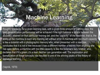 Machine Learning
Roughly speaking, for a given learning task, with a given finite amount of training data, the
best generalization performance will be achieved if the right balance is struck between the
accuracy attained on that particular training set, and the “capacity” of the machine, that is, the
ability of the machine to learn any training set without error. A machine with too much capacity
is like a botanist with a photographic memory who, when presented with a new tree,
concludes that it is not a tree because it has a different number of leaves from anything she
has seen before; a machine with too little capacity is like the botanist’s lazy brother, who
declares that if it’s green, it’s a tree. Neither can generalize well. The exploration and
formalization of these concepts has resulted in one of the shining peaks of the theory of
statistical learning.

(Vapnik, 1979)
 