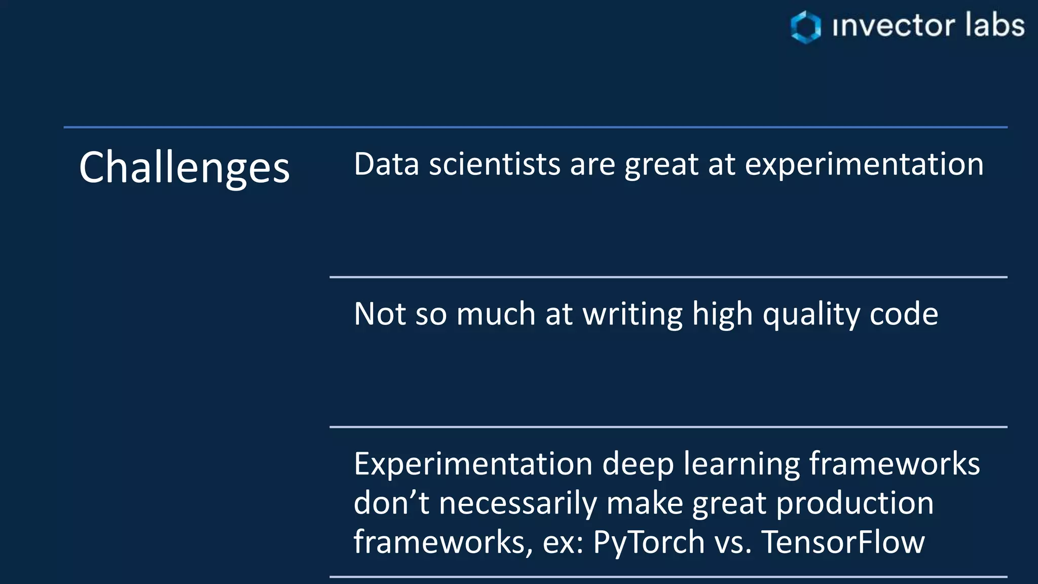 Challenges Data scientists are great at experimentation
Not so much at writing high quality code
Experimentation deep learning frameworks
don’t necessarily make great production
frameworks, ex: PyTorch vs. TensorFlow
 
