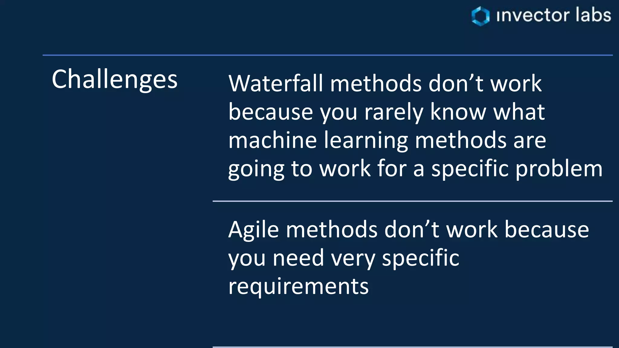Challenges Waterfall methods don’t work
because you rarely know what
machine learning methods are
going to work for a specific problem
Agile methods don’t work because
you need very specific
requirements
 