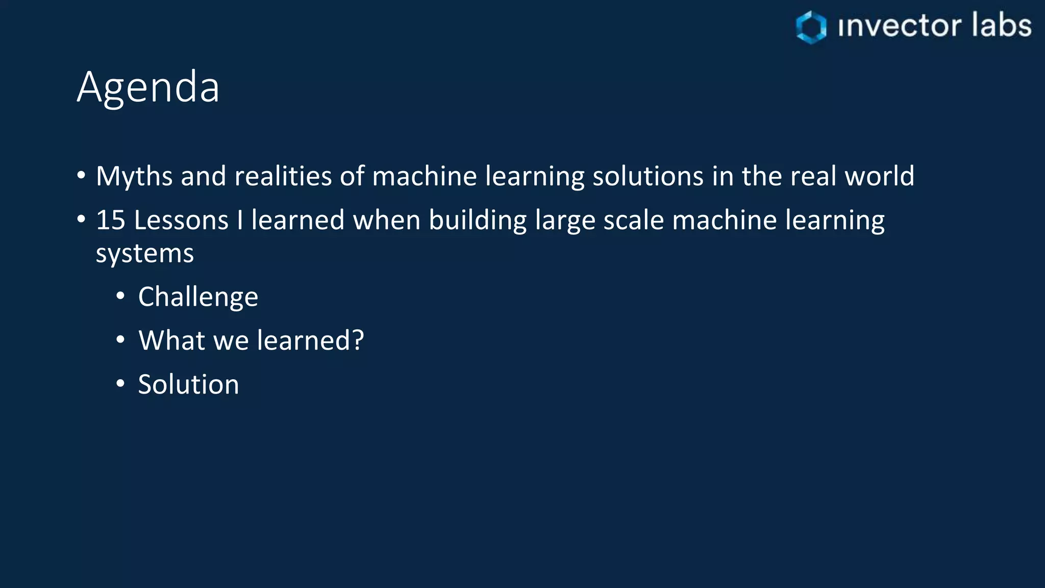 Agenda
• Myths and realities of machine learning solutions in the real world
• 15 Lessons I learned when building large scale machine learning
systems
• Challenge
• What we learned?
• Solution
 