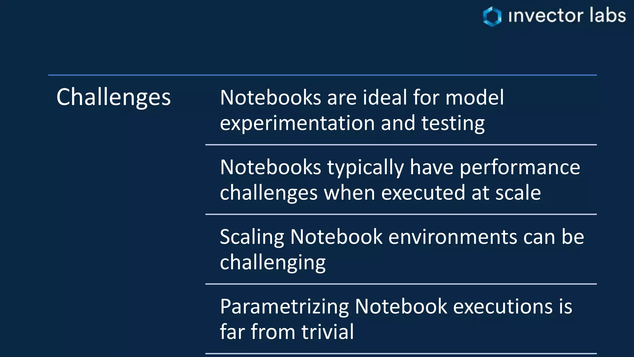 Challenges Notebooks are ideal for model
experimentation and testing
Notebooks typically have performance
challenges when executed at scale
Scaling Notebook environments can be
challenging
Parametrizing Notebook executions is
far from trivial
 