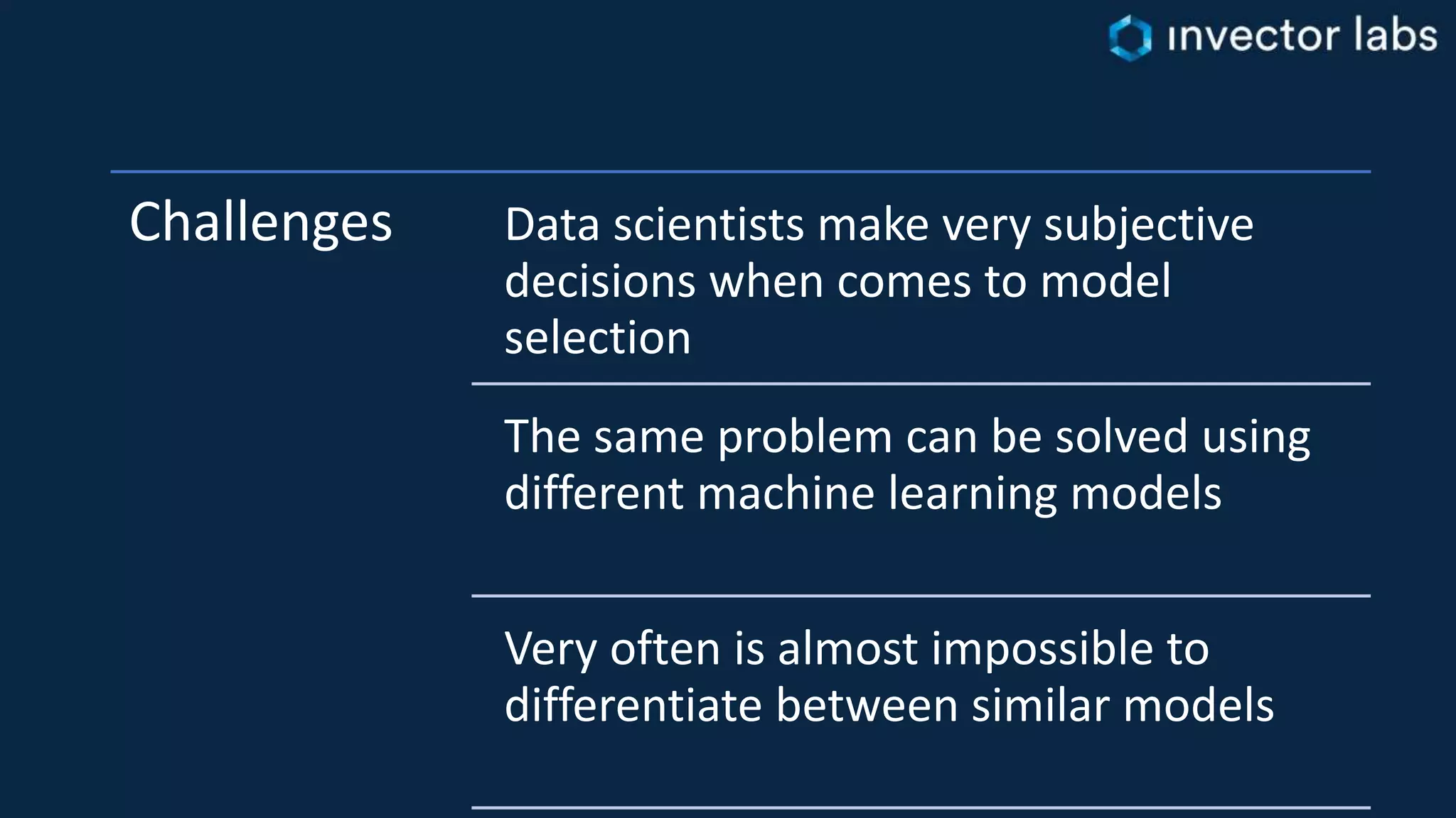 Challenges Data scientists make very subjective
decisions when comes to model
selection
The same problem can be solved using
different machine learning models
Very often is almost impossible to
differentiate between similar models
 