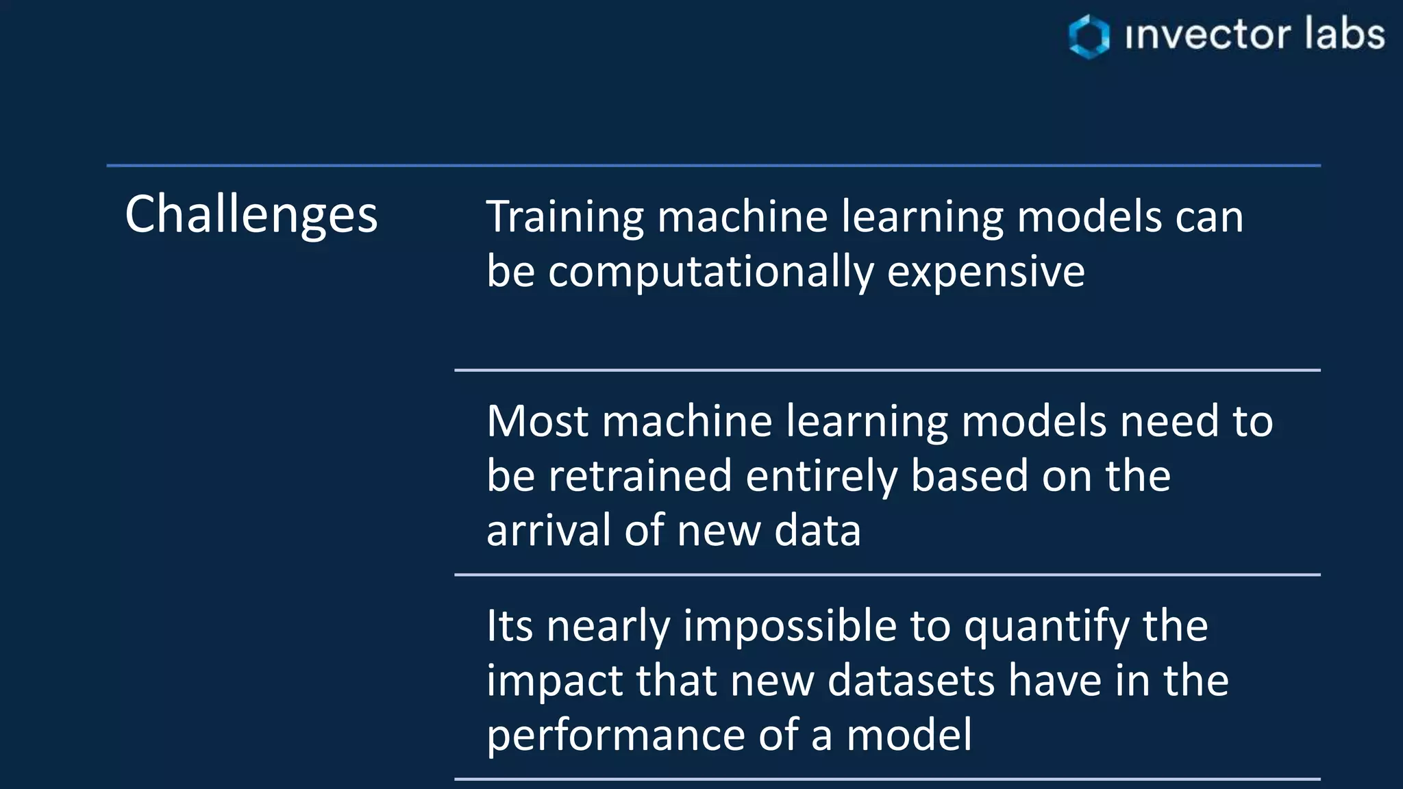 Challenges Training machine learning models can
be computationally expensive
Most machine learning models need to
be retrained entirely based on the
arrival of new data
Its nearly impossible to quantify the
impact that new datasets have in the
performance of a model
 