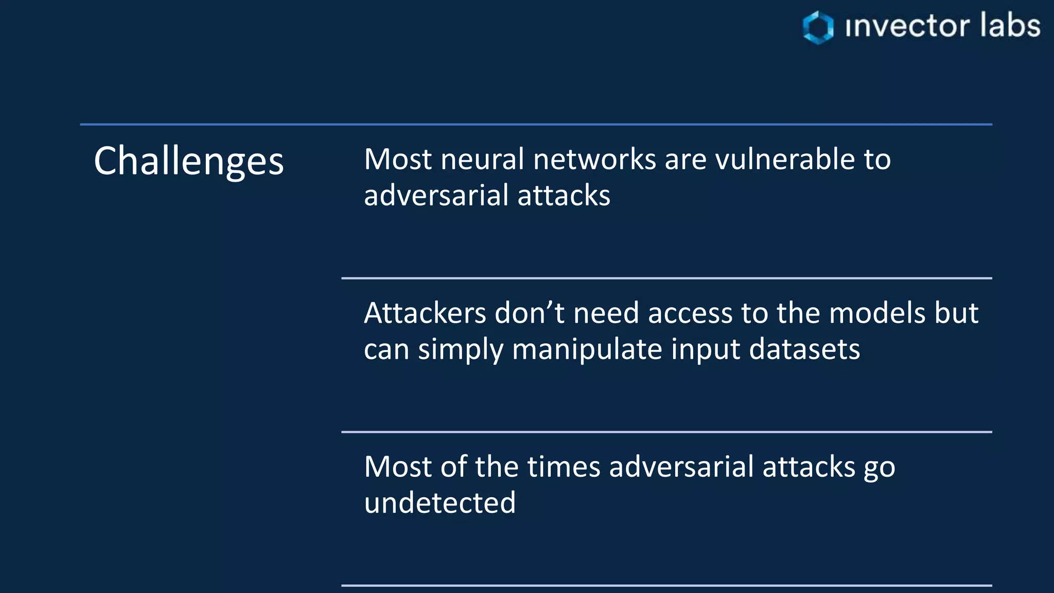 Challenges Most neural networks are vulnerable to
adversarial attacks
Attackers don’t need access to the models but
can simply manipulate input datasets
Most of the times adversarial attacks go
undetected
 