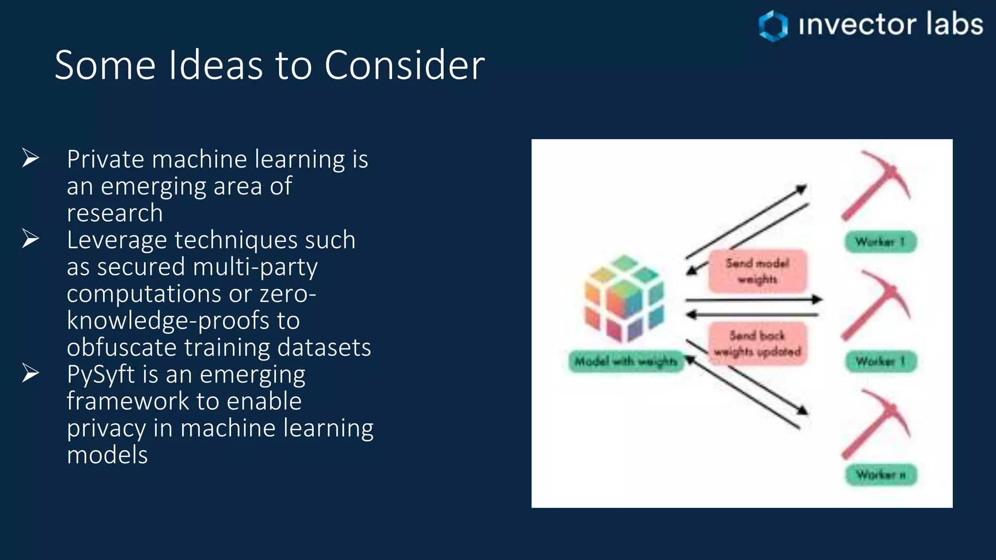 Some Ideas to Consider
 Private machine learning is
an emerging area of
research
 Leverage techniques such
as secured multi-party
computations or zero-
knowledge-proofs to
obfuscate training datasets
 PySyft is an emerging
framework to enable
privacy in machine learning
models
 