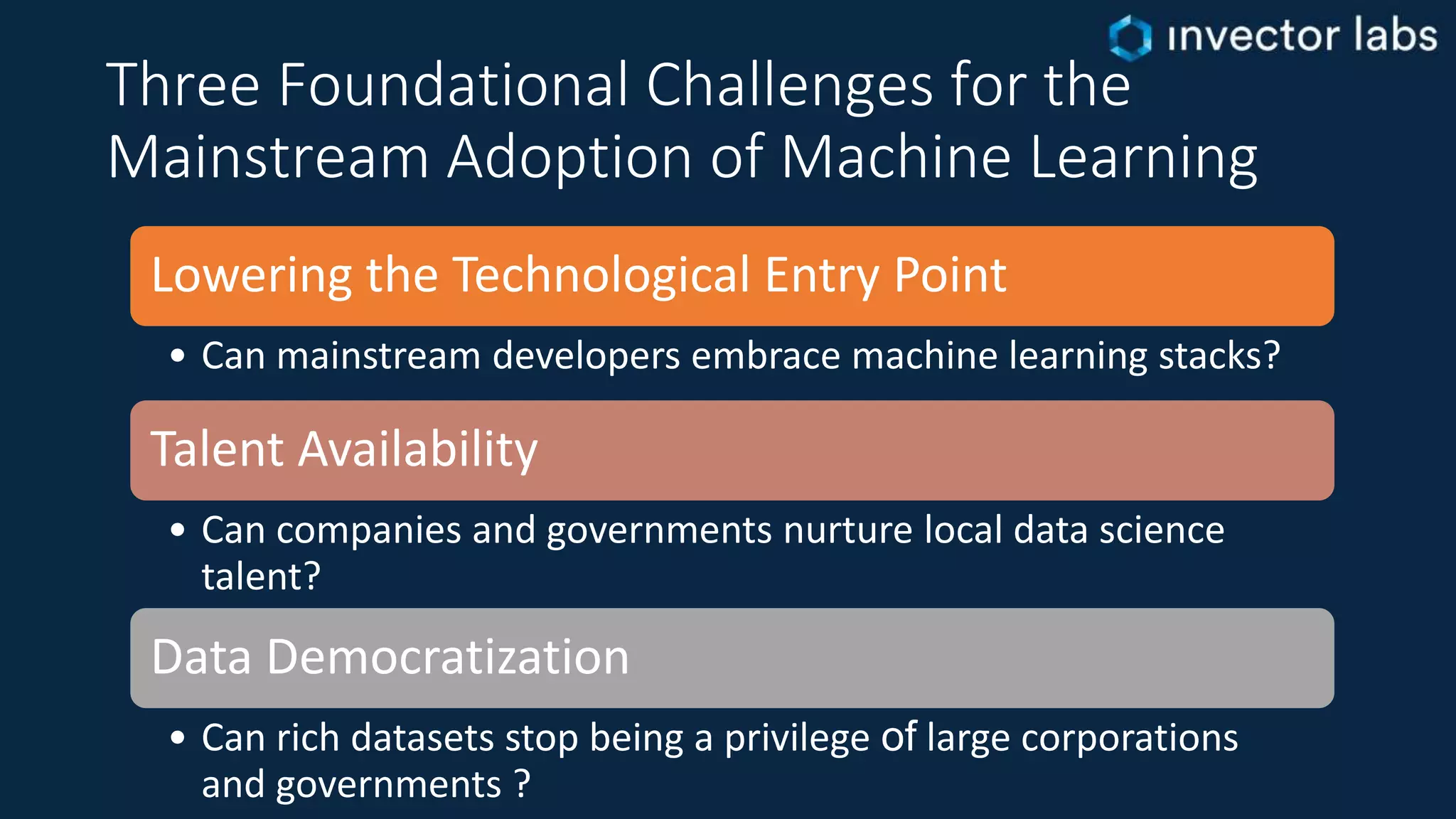 Three Foundational Challenges for the
Mainstream Adoption of Machine Learning
Lowering the Technological Entry Point
• Can mainstream developers embrace machine learning stacks?
Talent Availability
• Can companies and governments nurture local data science
talent?
Data Democratization
• Can rich datasets stop being a privilege of large corporations
and governments ?
 