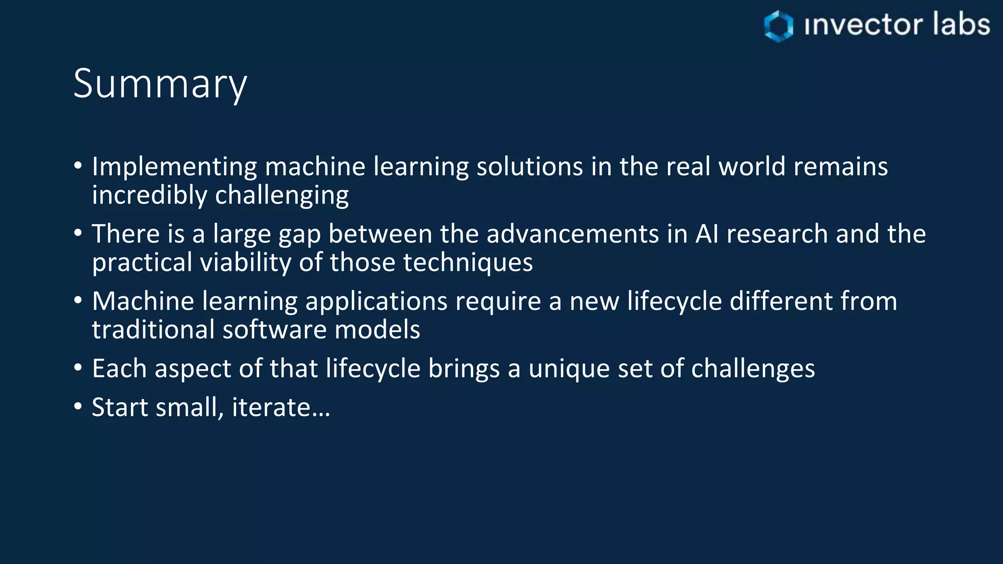 Summary
• Implementing machine learning solutions in the real world remains
incredibly challenging
• There is a large gap between the advancements in AI research and the
practical viability of those techniques
• Machine learning applications require a new lifecycle different from
traditional software models
• Each aspect of that lifecycle brings a unique set of challenges
• Start small, iterate…
 