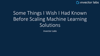 Some Things I Wish I Had Known
Before Scaling Machine Learning
Solutions
Invector Labs
 