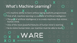 What’s Machine Learning?
• It’s machine ability to learn without being explicitly programmed.
• First of all, machine learning is a subfield of Artificial Intelligence.
• The goal of artificial intelligence is to create machines that mimics
human mind.
• One of the most powerful features of human mind is learning.
• So to mimic human brain, our machine must be able to learn.
 