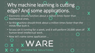 Why machine learning is cutting
edge? And some applications.
• Electronic circuits function about a million times faster than
biochemical ones.
• So this machine should think about a million times faster than the
minds that built it.
• So you set it running for a week, and it will perform 20,000 years of
human-level intellectual work.
• Now let’s name some application …
 