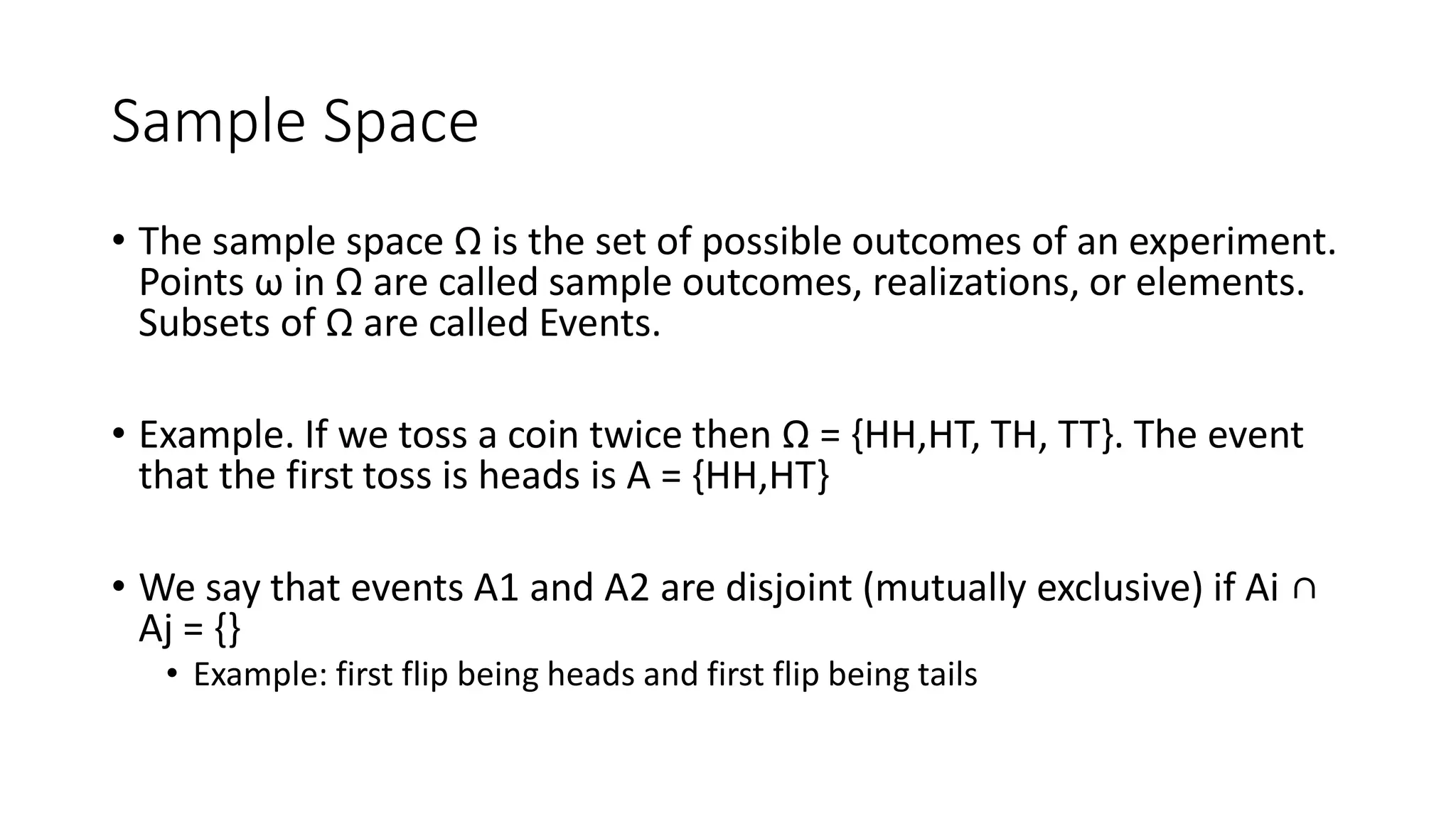 Sample Space
• The sample space Ω is the set of possible outcomes of an experiment.
Points ω in Ω are called sample outcomes, realizations, or elements.
Subsets of Ω are called Events.
• Example. If we toss a coin twice then Ω = {HH,HT, TH, TT}. The event
that the first toss is heads is A = {HH,HT}
• We say that events A1 and A2 are disjoint (mutually exclusive) if Ai ∩
Aj = {}
• Example: first flip being heads and first flip being tails
 