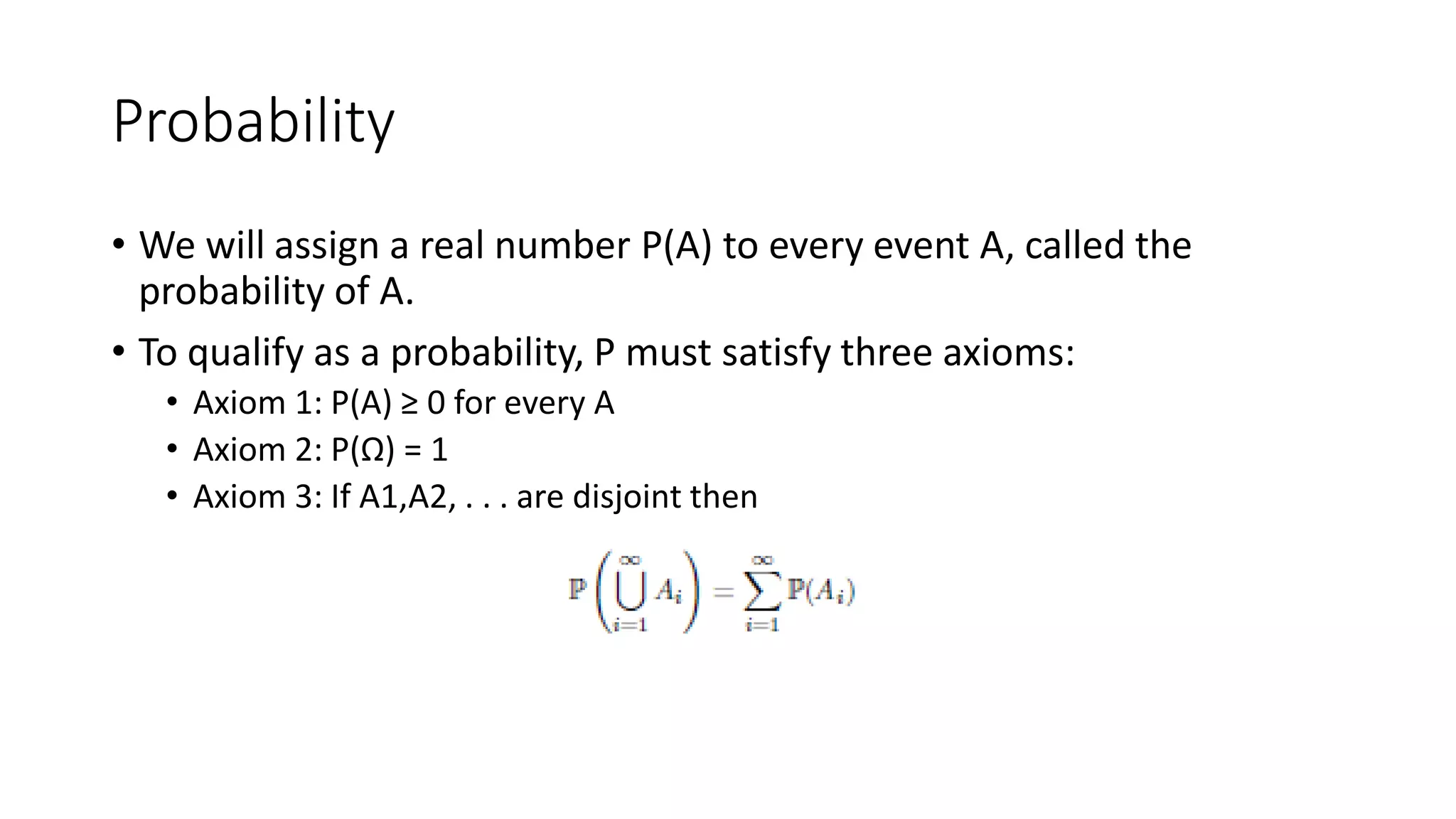 Probability
• We will assign a real number P(A) to every event A, called the
probability of A.
• To qualify as a probability, P must satisfy three axioms:
• Axiom 1: P(A) ≥ 0 for every A
• Axiom 2: P(Ω) = 1
• Axiom 3: If A1,A2, . . . are disjoint then
 