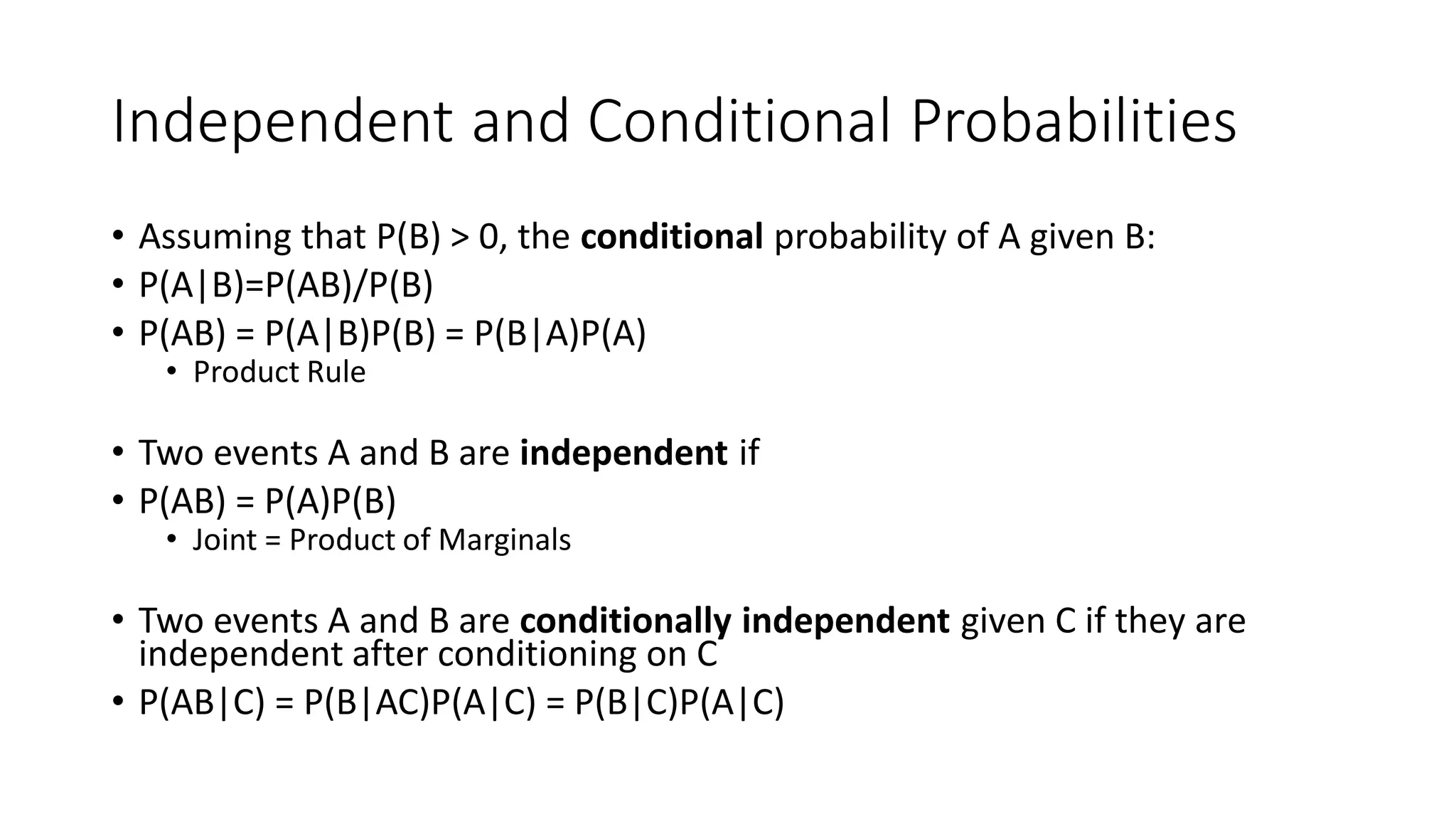 Independent and Conditional Probabilities
• Assuming that P(B) > 0, the conditional probability of A given B:
• P(A|B)=P(AB)/P(B)
• P(AB) = P(A|B)P(B) = P(B|A)P(A)
• Product Rule
• Two events A and B are independent if
• P(AB) = P(A)P(B)
• Joint = Product of Marginals
• Two events A and B are conditionally independent given C if they are
independent after conditioning on C
• P(AB|C) = P(B|AC)P(A|C) = P(B|C)P(A|C)
 