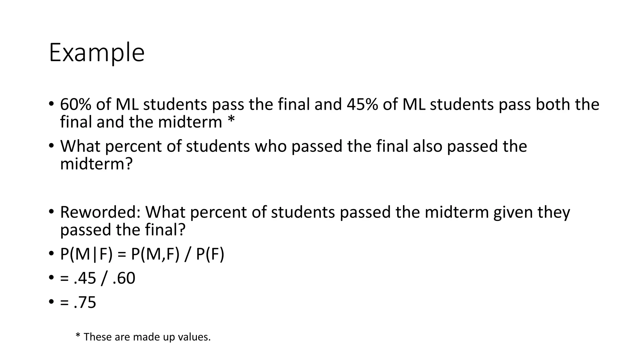 Example
• 60% of ML students pass the final and 45% of ML students pass both the
final and the midterm *
• What percent of students who passed the final also passed the
midterm?
• Reworded: What percent of students passed the midterm given they
passed the final?
• P(M|F) = P(M,F) / P(F)
• = .45 / .60
• = .75
* These are made up values.
 