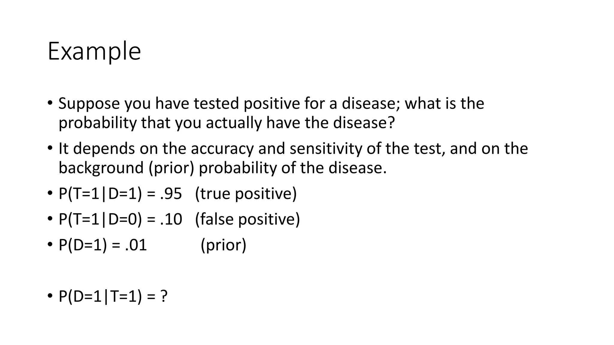 Example
• Suppose you have tested positive for a disease; what is the
probability that you actually have the disease?
• It depends on the accuracy and sensitivity of the test, and on the
background (prior) probability of the disease.
• P(T=1|D=1) = .95 (true positive)
• P(T=1|D=0) = .10 (false positive)
• P(D=1) = .01 (prior)
• P(D=1|T=1) = ?
 
