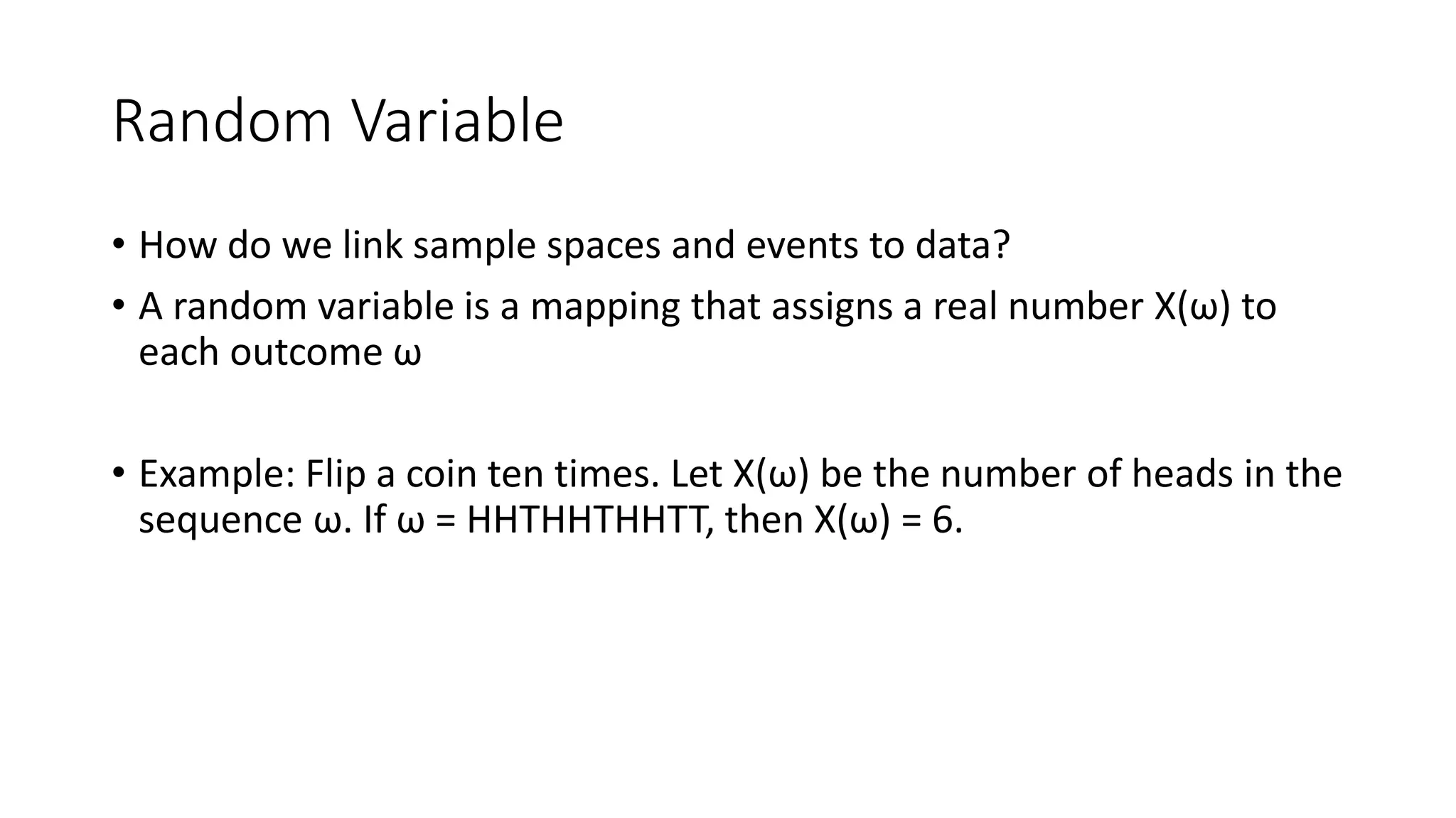Random Variable
• How do we link sample spaces and events to data?
• A random variable is a mapping that assigns a real number X(ω) to
each outcome ω
• Example: Flip a coin ten times. Let X(ω) be the number of heads in the
sequence ω. If ω = HHTHHTHHTT, then X(ω) = 6.
 