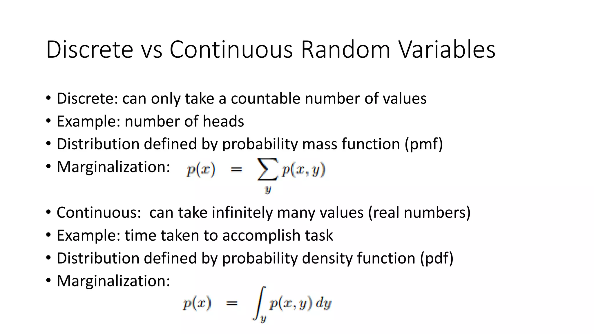 Discrete vs Continuous Random Variables
• Discrete: can only take a countable number of values
• Example: number of heads
• Distribution defined by probability mass function (pmf)
• Marginalization:
• Continuous: can take infinitely many values (real numbers)
• Example: time taken to accomplish task
• Distribution defined by probability density function (pdf)
• Marginalization:
 