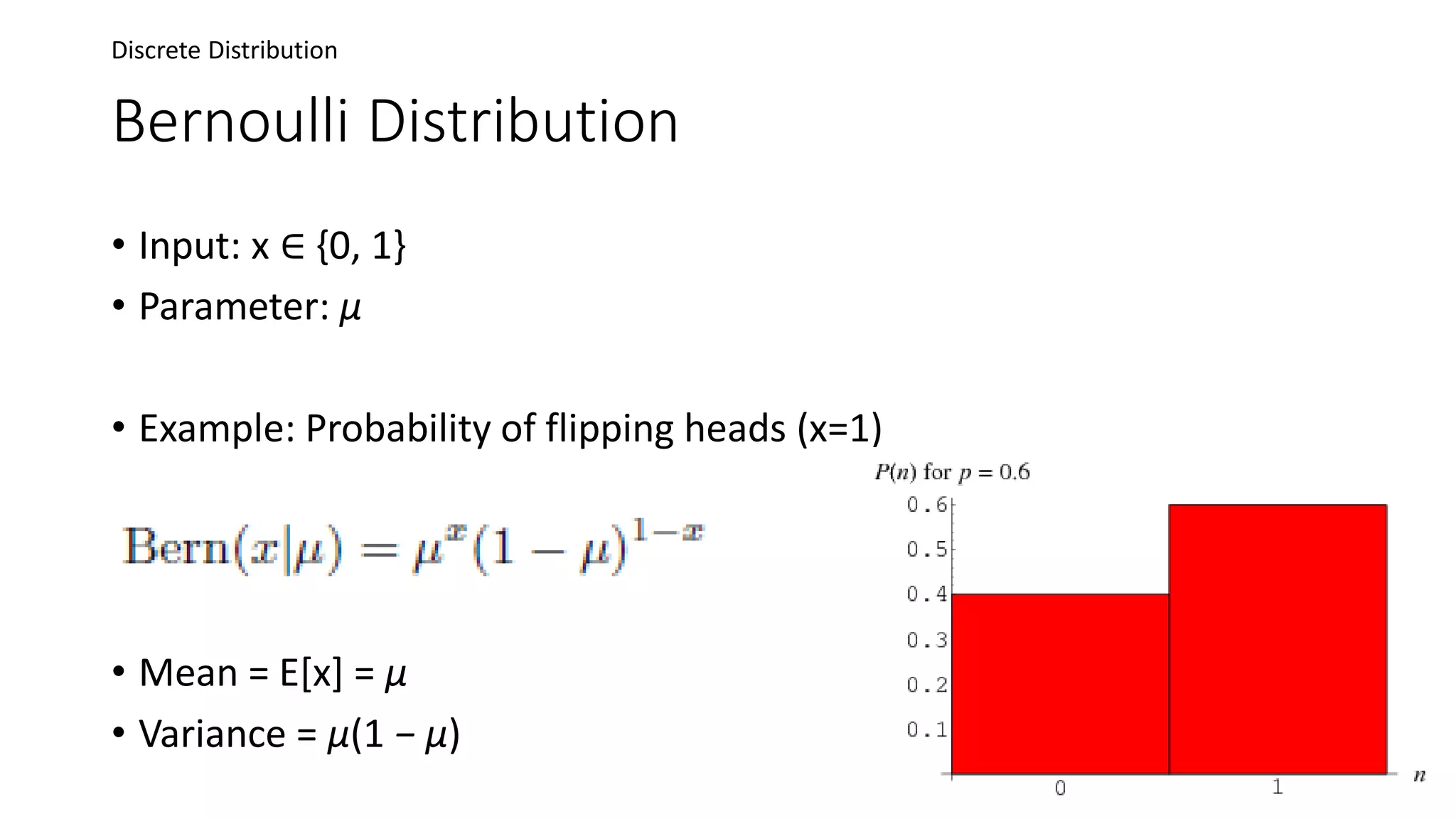 Bernoulli Distribution
• Input: x ∈ {0, 1}
• Parameter: μ
• Example: Probability of flipping heads (x=1)
• Mean = E[x] = μ
• Variance = μ(1 − μ)
Discrete Distribution
 