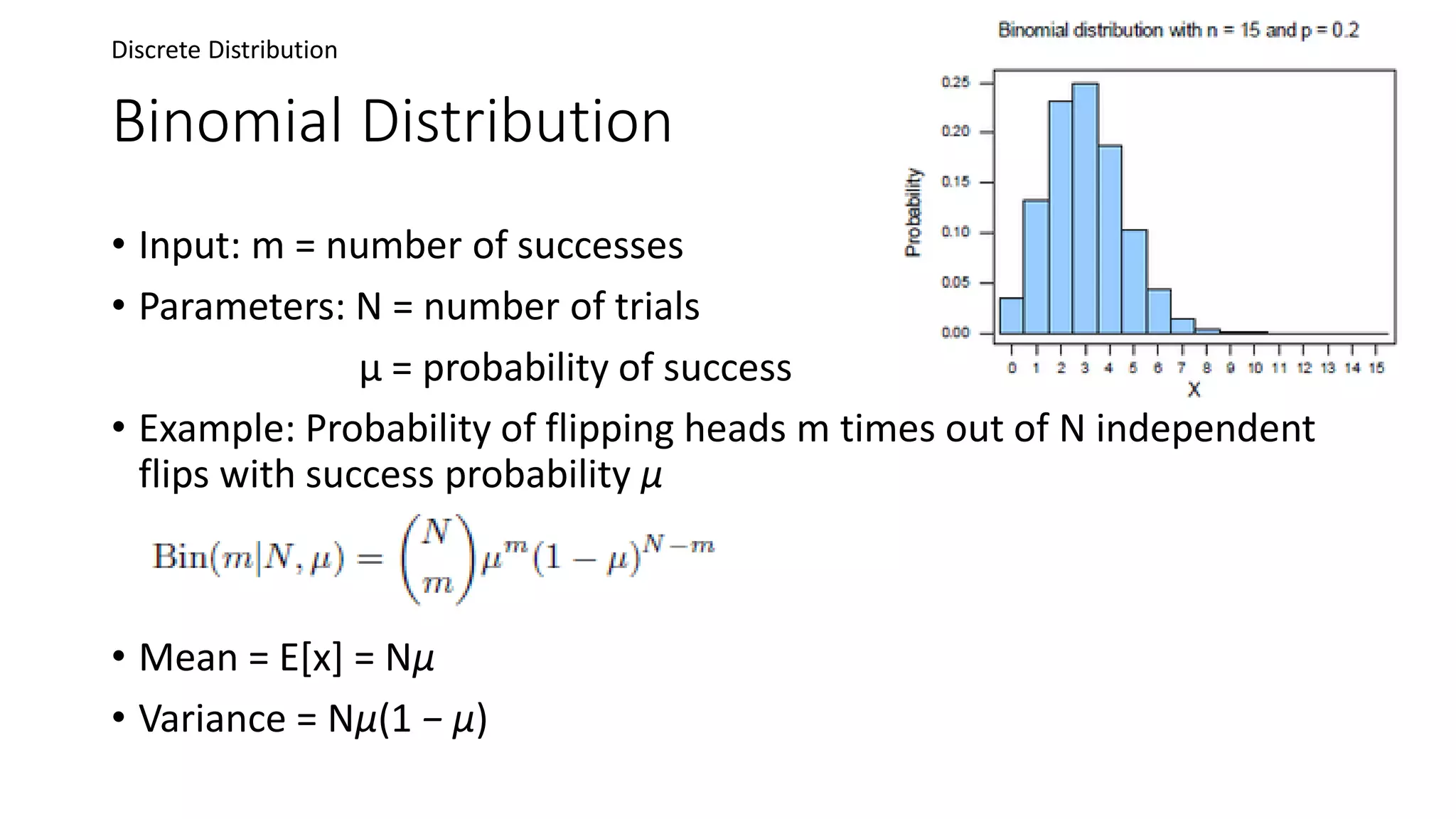 Binomial Distribution
• Input: m = number of successes
• Parameters: N = number of trials
μ = probability of success
• Example: Probability of flipping heads m times out of N independent
flips with success probability μ
• Mean = E[x] = Nμ
• Variance = Nμ(1 − μ)
Discrete Distribution
 