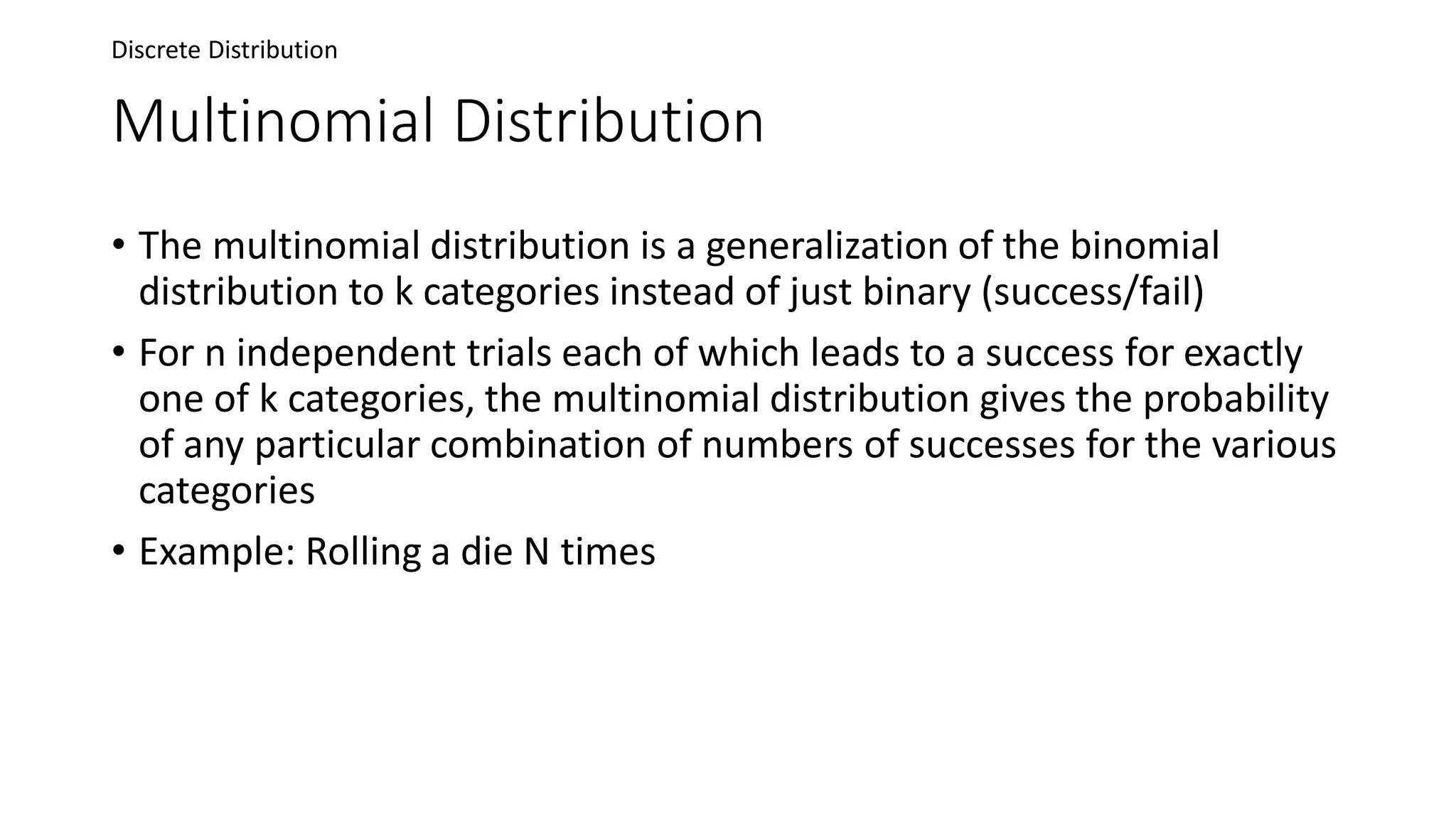 Multinomial Distribution
• The multinomial distribution is a generalization of the binomial
distribution to k categories instead of just binary (success/fail)
• For n independent trials each of which leads to a success for exactly
one of k categories, the multinomial distribution gives the probability
of any particular combination of numbers of successes for the various
categories
• Example: Rolling a die N times
Discrete Distribution
 