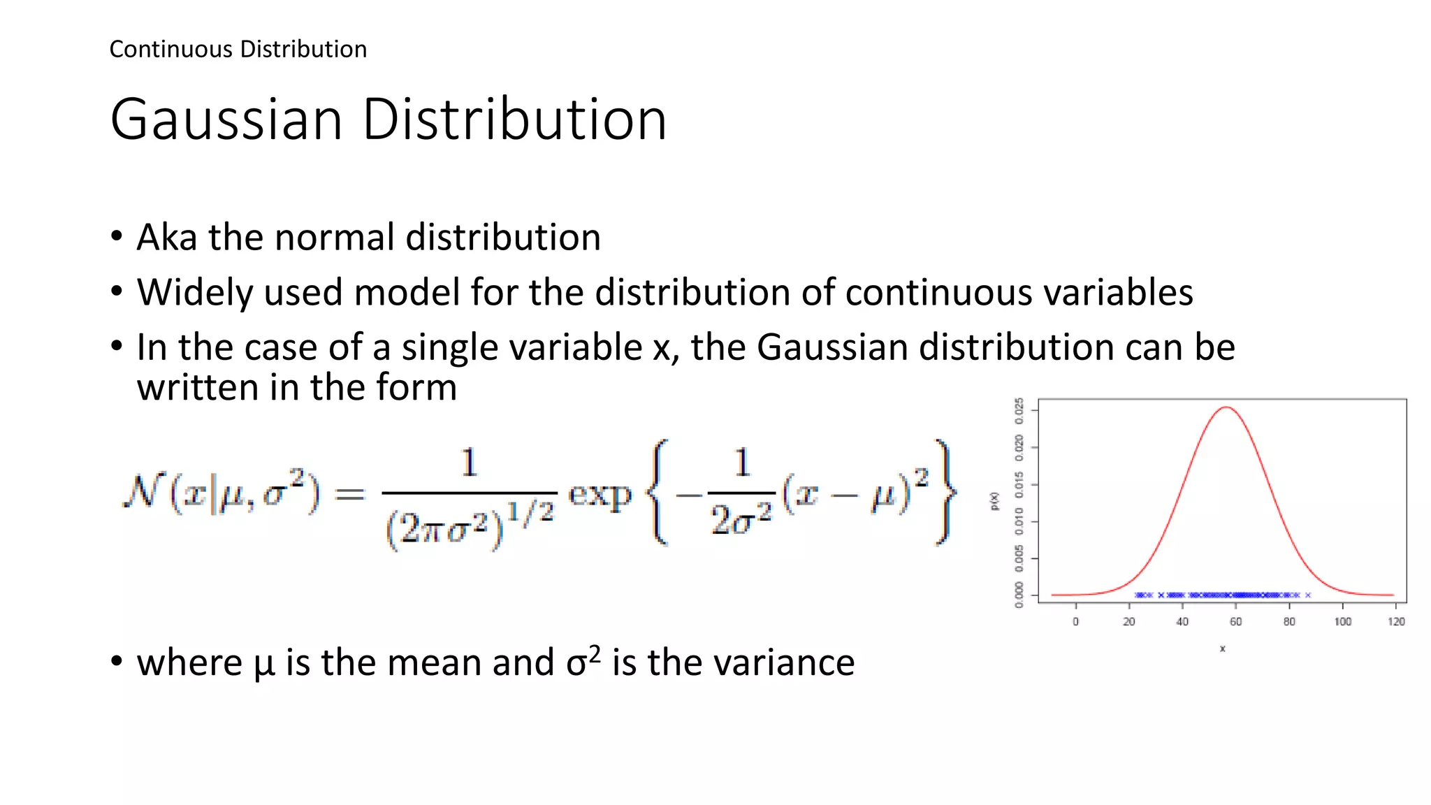 Gaussian Distribution
• Aka the normal distribution
• Widely used model for the distribution of continuous variables
• In the case of a single variable x, the Gaussian distribution can be
written in the form
• where μ is the mean and σ2 is the variance
Continuous Distribution
 