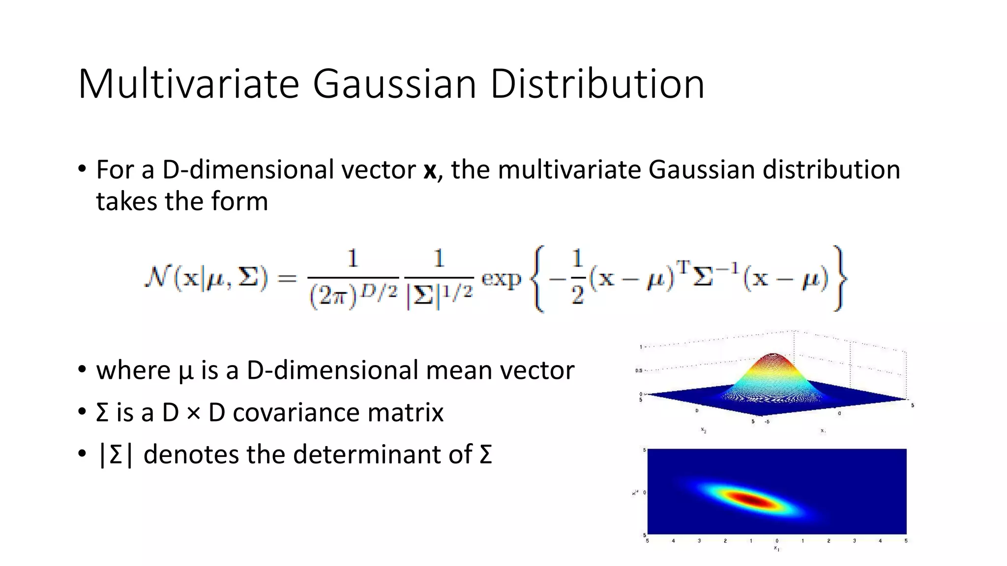 Multivariate Gaussian Distribution
• For a D-dimensional vector x, the multivariate Gaussian distribution
takes the form
• where μ is a D-dimensional mean vector
• Σ is a D × D covariance matrix
• |Σ| denotes the determinant of Σ
 
