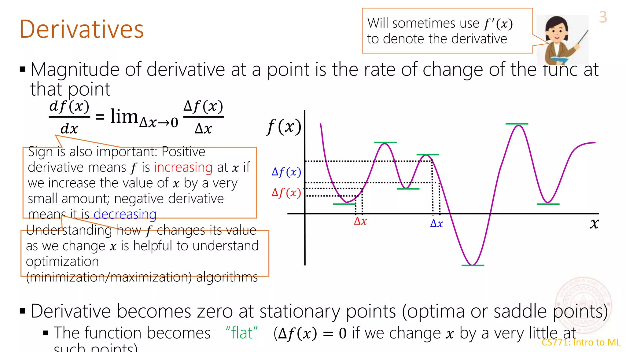 CS771: Intro to ML
Derivatives
3
 Magnitude of derivative at a point is the rate of change of the func at
that point
 Derivative becomes zero at stationary points (optima or saddle points)
 The function becomes “flat” (∆𝑓 𝑥 = 0 if we change 𝑥 by a very little at
𝑑𝑓(𝑥)
𝑑𝑥
= lim∆𝑥→0
∆𝑓(𝑥)
∆𝑥 𝑓(𝑥)
𝑥
∆𝑥
∆𝑓(𝑥)
∆𝑥
∆𝑓(𝑥)
Sign is also important: Positive
derivative means 𝑓 is increasing at 𝑥 if
we increase the value of 𝑥 by a very
small amount; negative derivative
means it is decreasing
Understanding how 𝑓 changes its value
as we change 𝑥 is helpful to understand
optimization
(minimization/maximization) algorithms
Will sometimes use 𝑓′(𝑥)
to denote the derivative
 