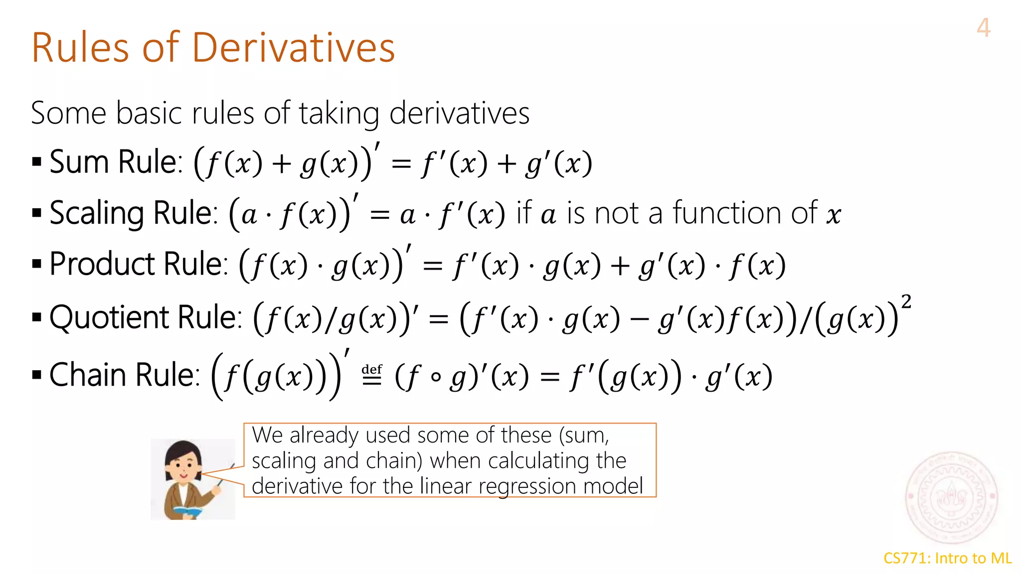 CS771: Intro to ML
Rules of Derivatives
4
Some basic rules of taking derivatives
 Sum Rule: 𝑓 𝑥 + 𝑔 𝑥
′
= 𝑓′
𝑥 + 𝑔′
𝑥
 Scaling Rule: 𝑎 ⋅ 𝑓 𝑥
′
= 𝑎 ⋅ 𝑓′
𝑥 if 𝑎 is not a function of 𝑥
 Product Rule: 𝑓 𝑥 ⋅ 𝑔 𝑥
′
= 𝑓′
𝑥 ⋅ 𝑔 𝑥 + 𝑔′
𝑥 ⋅ 𝑓 𝑥
 Quotient Rule: 𝑓 𝑥 /𝑔 𝑥 ′ = 𝑓′
𝑥 ⋅ 𝑔 𝑥 − 𝑔′
𝑥 𝑓 𝑥 / 𝑔 𝑥
2
 Chain Rule: 𝑓 𝑔 𝑥
′
≝ 𝑓 ∘ 𝑔 ′
𝑥 = 𝑓′
𝑔 𝑥 ⋅ 𝑔′
𝑥
We already used some of these (sum,
scaling and chain) when calculating the
derivative for the linear regression model
 