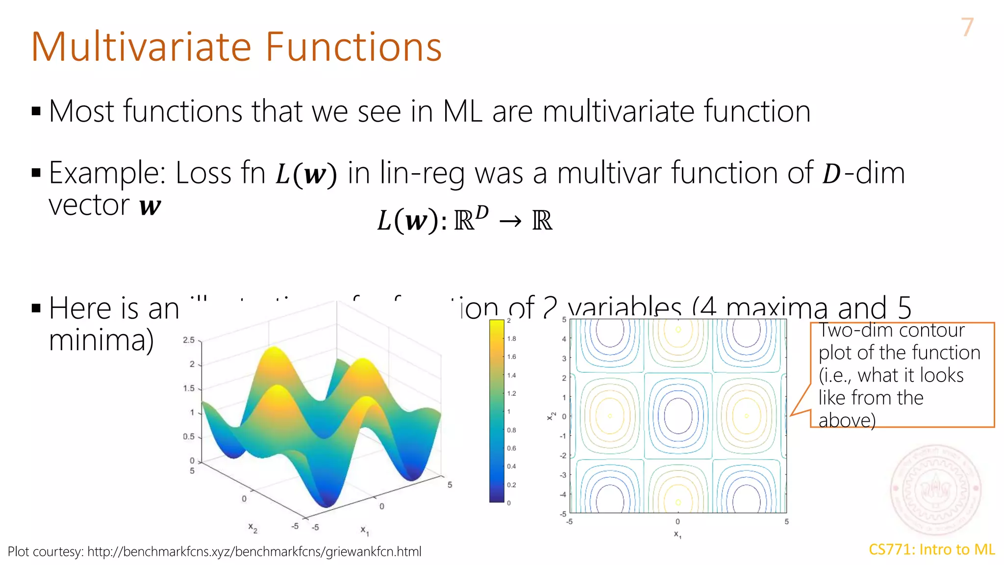 CS771: Intro to ML
Multivariate Functions
7
 Most functions that we see in ML are multivariate function
 Example: Loss fn 𝐿(𝒘) in lin-reg was a multivar function of 𝐷-dim
vector 𝒘
 Here is an illustration of a function of 2 variables (4 maxima and 5
minima)
𝐿 𝒘 : ℝ𝐷
→ ℝ
Two-dim contour
plot of the function
(i.e., what it looks
like from the
above)
Plot courtesy: http://benchmarkfcns.xyz/benchmarkfcns/griewankfcn.html
 