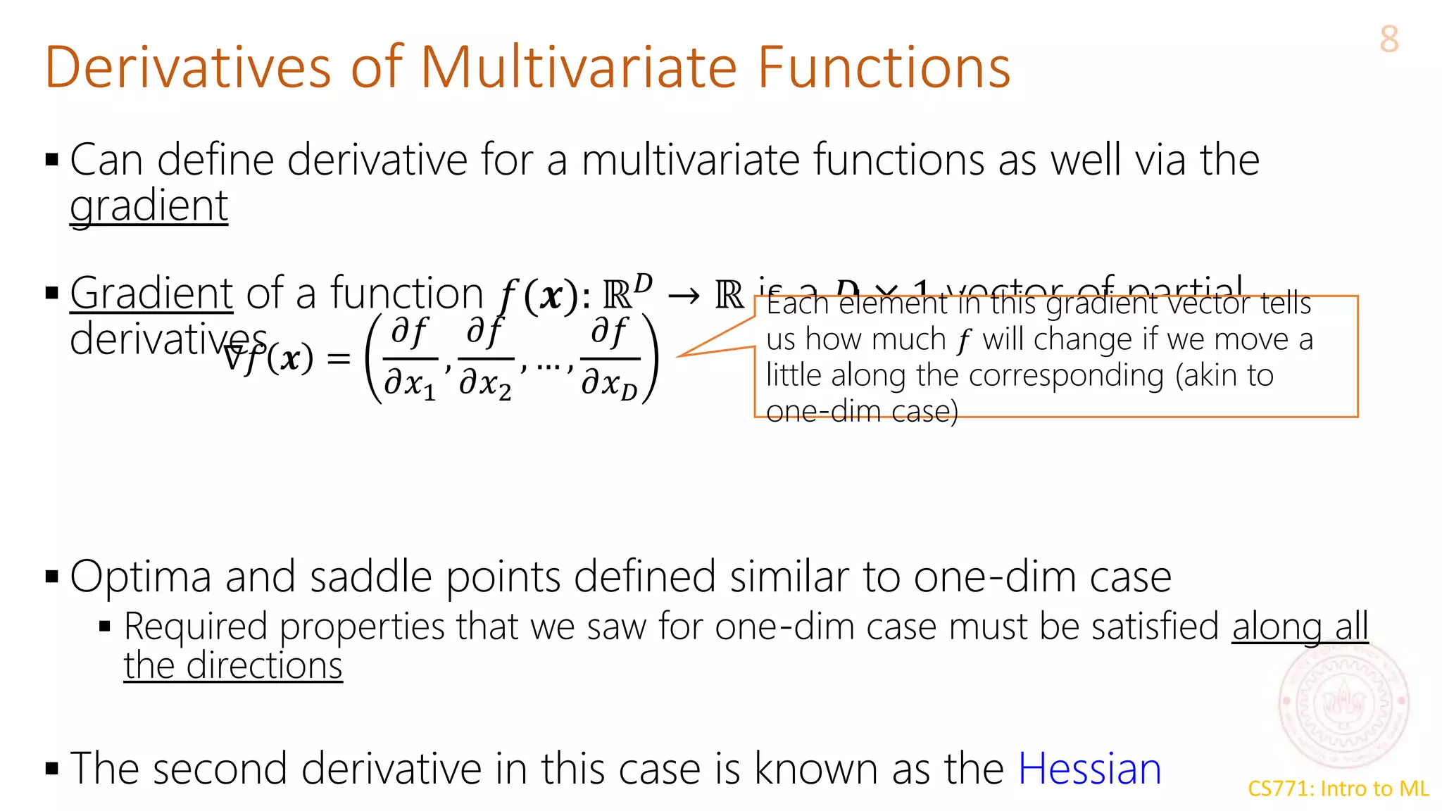 CS771: Intro to ML
Derivatives of Multivariate Functions
8
 Can define derivative for a multivariate functions as well via the
gradient
 Gradient of a function 𝑓(𝒙): ℝ𝐷
→ ℝ is a 𝐷 × 1 vector of partial
derivatives
 Optima and saddle points defined similar to one-dim case
 Required properties that we saw for one-dim case must be satisfied along all
the directions
 The second derivative in this case is known as the Hessian
∇𝑓 𝒙 =
𝜕𝑓
𝜕𝑥1
,
𝜕𝑓
𝜕𝑥2
, … ,
𝜕𝑓
𝜕𝑥𝐷
Each element in this gradient vector tells
us how much 𝑓 will change if we move a
little along the corresponding (akin to
one-dim case)
 