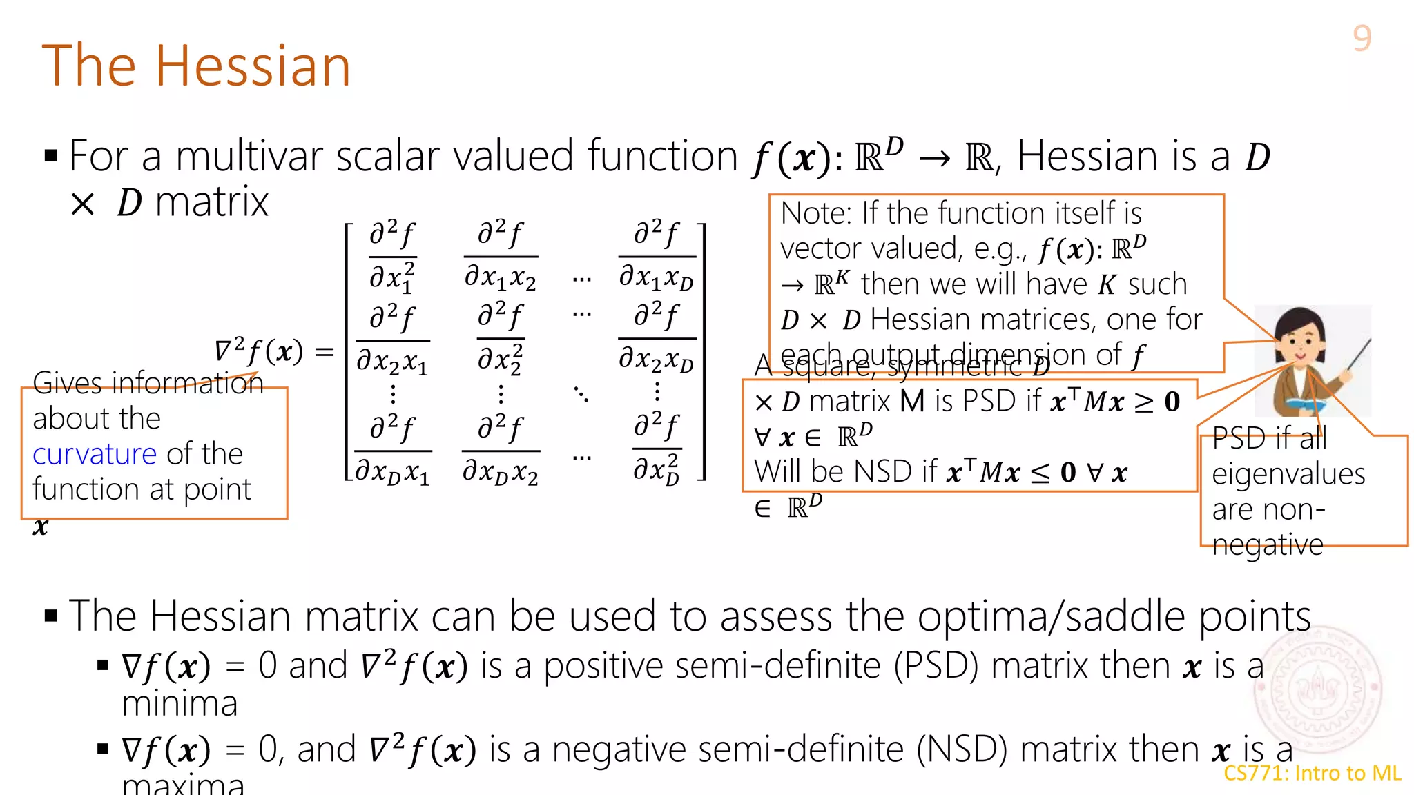 CS771: Intro to ML
The Hessian
9
 For a multivar scalar valued function 𝑓(𝒙): ℝ𝐷
→ ℝ, Hessian is a 𝐷
× 𝐷 matrix
 The Hessian matrix can be used to assess the optima/saddle points
 ∇𝑓 𝒙 = 0 and 𝛻2
𝑓 𝒙 is a positive semi-definite (PSD) matrix then 𝒙 is a
minima
 ∇𝑓 𝒙 = 0, and 𝛻2
𝑓 𝒙 is a negative semi-definite (NSD) matrix then 𝒙 is a
𝛻2𝑓 𝒙 =
𝜕2𝑓
𝜕𝑥1
2
𝜕2𝑓
𝜕𝑥2𝑥1
𝜕2𝑓
𝜕𝑥1𝑥2
𝜕2𝑓
𝜕𝑥2
2
…
…
⋮ ⋮ ⋱
𝜕2𝑓
𝜕𝑥𝐷𝑥1
𝜕2𝑓
𝜕𝑥𝐷𝑥2
…
𝜕2𝑓
𝜕𝑥1𝑥𝐷
𝜕2𝑓
𝜕𝑥2𝑥𝐷
⋮
𝜕2𝑓
𝜕𝑥𝐷
2
Note: If the function itself is
vector valued, e.g., 𝑓(𝒙): ℝ𝐷
→ ℝ𝐾 then we will have 𝐾 such
𝐷 × 𝐷 Hessian matrices, one for
each output dimension of 𝑓
Gives information
about the
curvature of the
function at point
𝒙
A square, symmetric 𝐷
× 𝐷 matrix M is PSD if 𝒙⊤𝑀𝒙 ≥ 𝟎
∀ 𝒙 ∈ ℝ𝐷
Will be NSD if 𝒙⊤𝑀𝒙 ≤ 𝟎 ∀ 𝒙
∈ ℝ𝐷
PSD if all
eigenvalues
are non-
negative
 