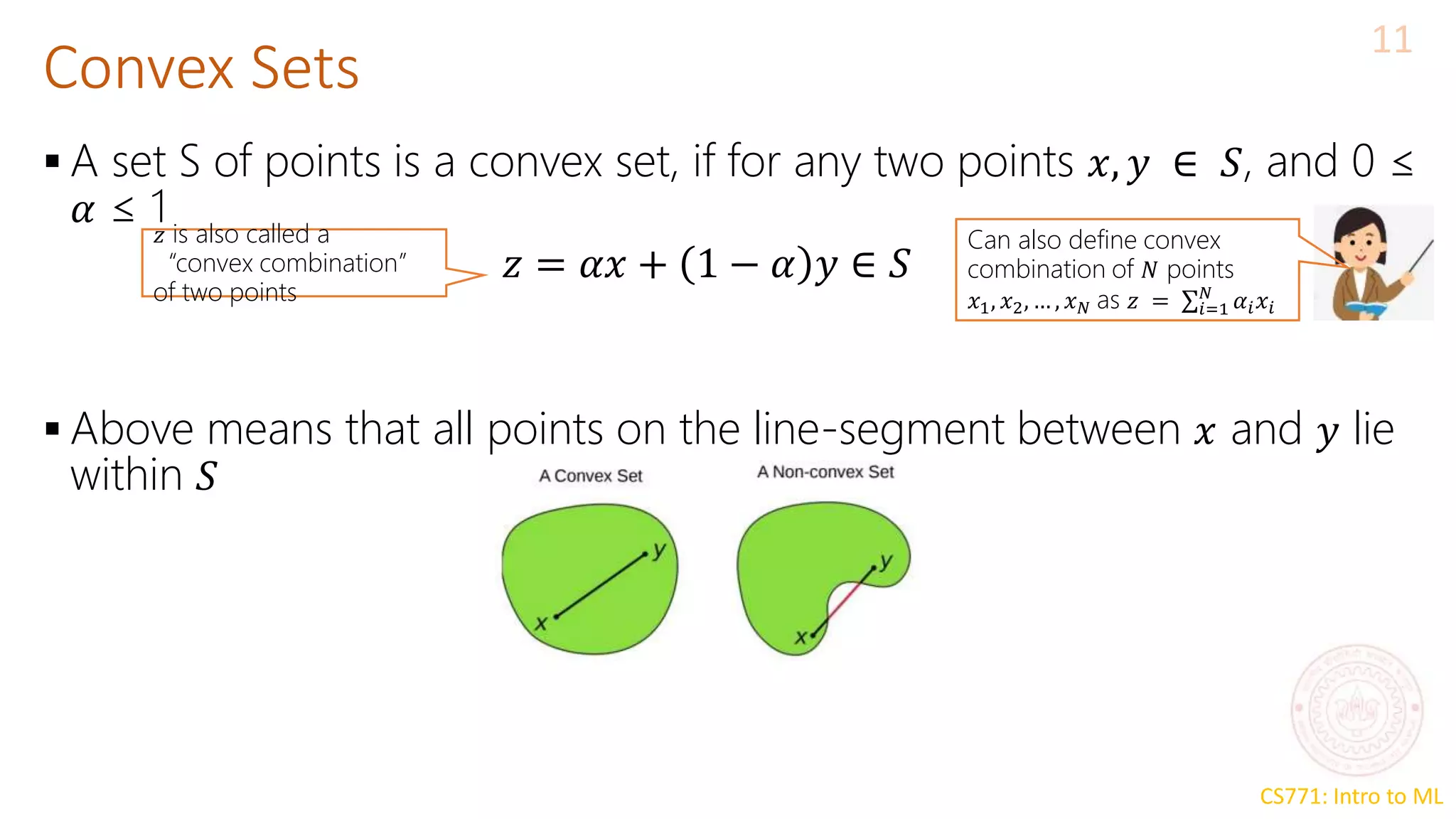 CS771: Intro to ML
Convex Sets
11
 A set S of points is a convex set, if for any two points 𝑥, 𝑦 ∈ 𝑆, and 0 ≤
𝛼 ≤ 1
 Above means that all points on the line-segment between 𝑥 and 𝑦 lie
within 𝑆
𝑧 = 𝛼𝑥 + 1 − 𝛼 𝑦 ∈ 𝑆
𝑧 is also called a
“convex combination”
of two points
Can also define convex
combination of 𝑁 points
𝑥1, 𝑥2, … , 𝑥𝑁 as 𝑧 = σ𝑖=1
𝑁
𝛼𝑖𝑥𝑖
 
