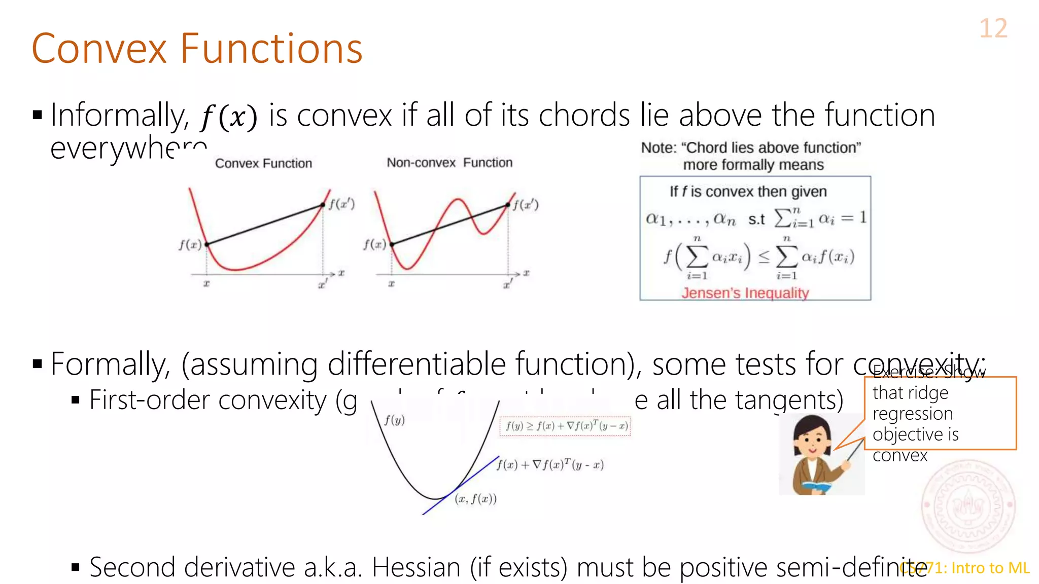 CS771: Intro to ML
Convex Functions
12
 Informally, 𝑓(𝑥) is convex if all of its chords lie above the function
everywhere
 Formally, (assuming differentiable function), some tests for convexity:
 First-order convexity (graph of 𝑓 must be above all the tangents)
 Second derivative a.k.a. Hessian (if exists) must be positive semi-definite
Exercise: Show
that ridge
regression
objective is
convex
 