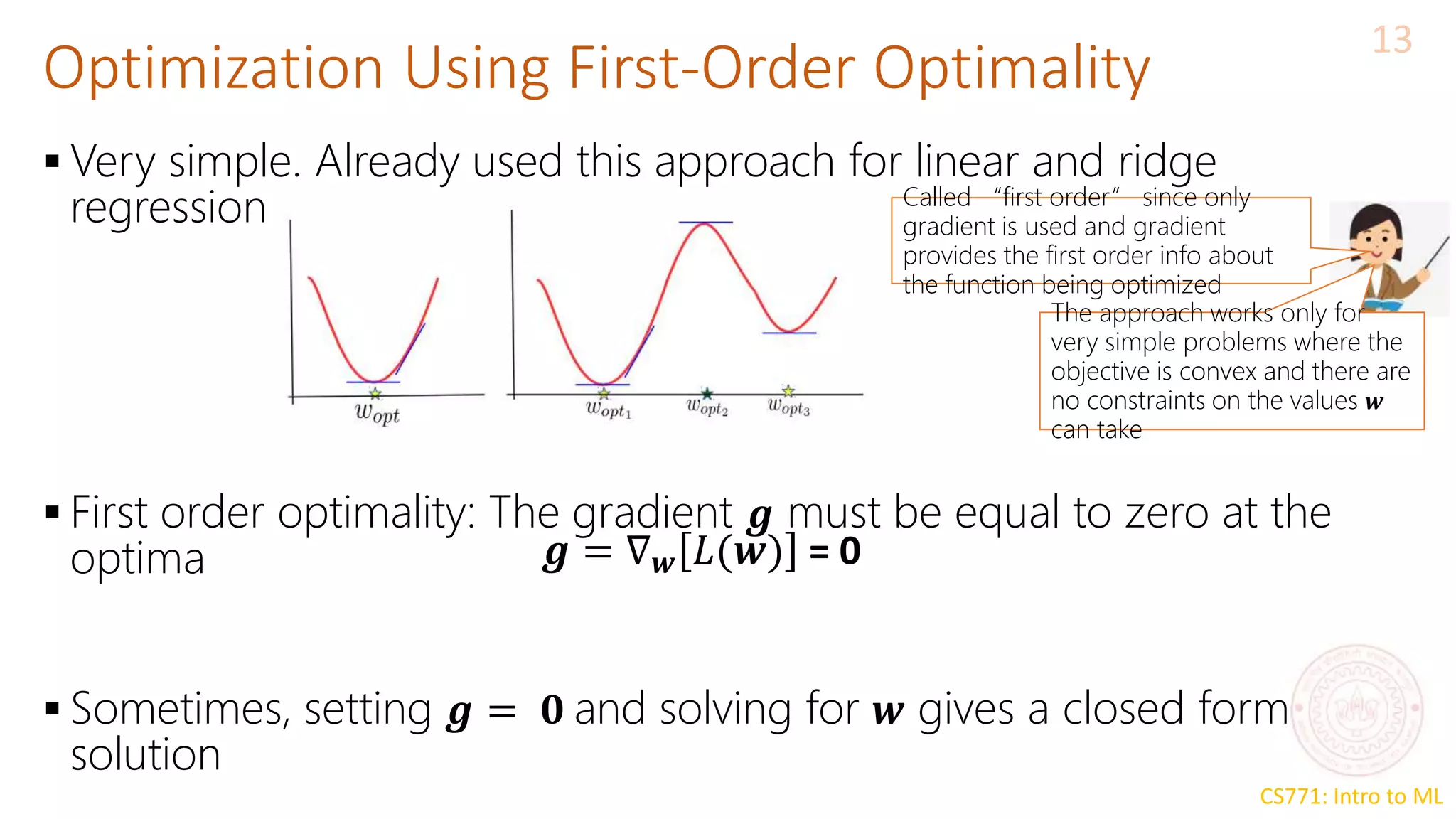 CS771: Intro to ML
Optimization Using First-Order Optimality
13
 Very simple. Already used this approach for linear and ridge
regression
 First order optimality: The gradient 𝒈 must be equal to zero at the
optima
 Sometimes, setting 𝒈 = 𝟎 and solving for 𝒘 gives a closed form
solution
𝒈 = ∇𝒘 𝐿(𝒘) = 0
The approach works only for
very simple problems where the
objective is convex and there are
no constraints on the values 𝒘
can take
Called “first order” since only
gradient is used and gradient
provides the first order info about
the function being optimized
 