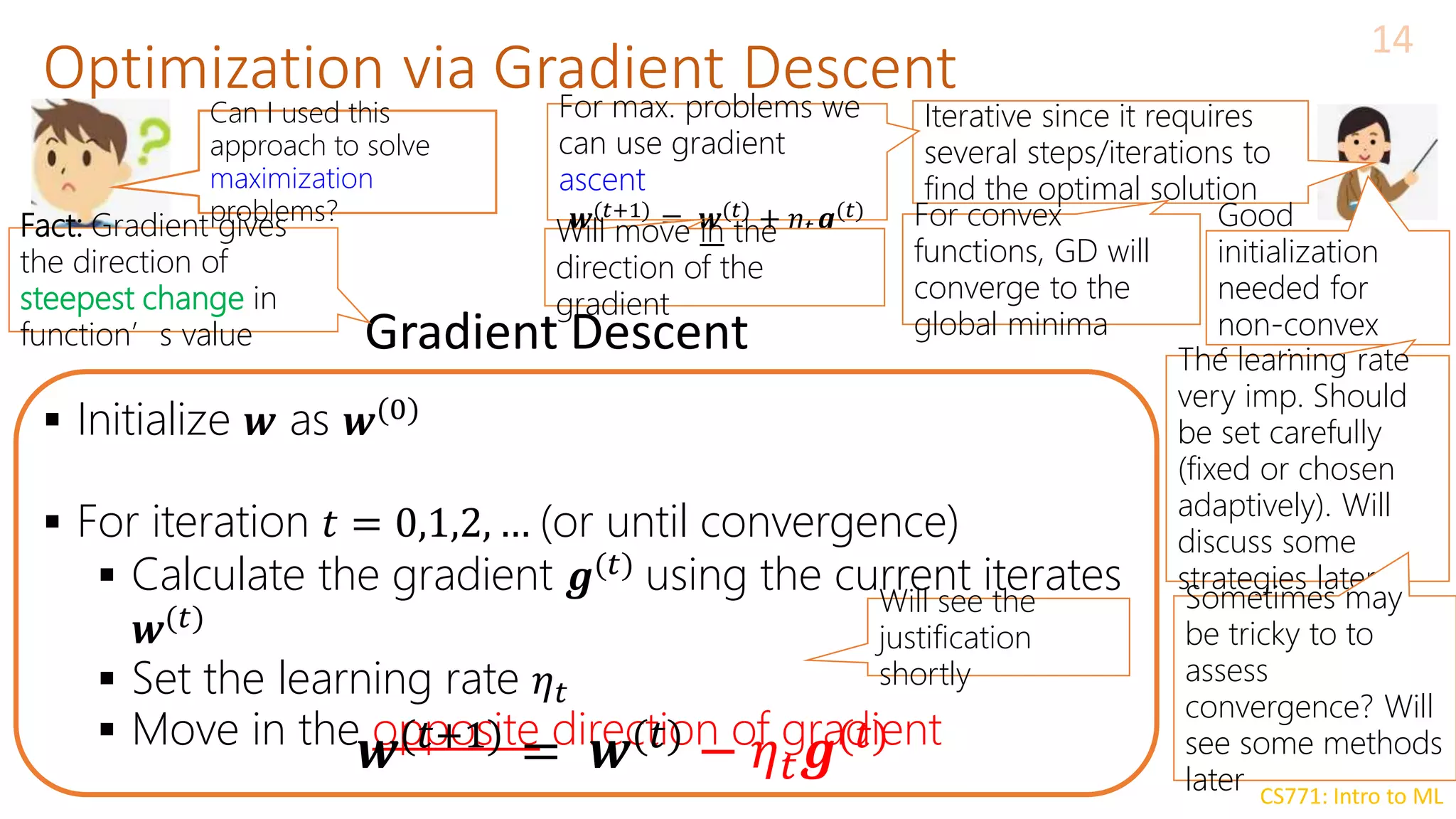 CS771: Intro to ML
Optimization via Gradient Descent
14
 Initialize 𝒘 as 𝒘(0)
 For iteration 𝑡 = 0,1,2, … (or until convergence)
 Calculate the gradient 𝒈(𝑡)
using the current iterates
𝒘(𝑡)
 Set the learning rate 𝜂𝑡
 Move in the opposite direction of gradient
Gradient Descent
𝒘(𝑡+1)
= 𝒘(𝑡)
− 𝜂𝑡𝒈(𝑡)
Can I used this
approach to solve
maximization
problems?
Iterative since it requires
several steps/iterations to
find the optimal solution
For convex
functions, GD will
converge to the
global minima
Good
initialization
needed for
non-convex
functions
For max. problems we
can use gradient
ascent
𝒘(𝑡+1) = 𝒘(𝑡) + 𝜂𝑡𝒈(𝑡)
The learning rate
very imp. Should
be set carefully
(fixed or chosen
adaptively). Will
discuss some
strategies later
Will move in the
direction of the
gradient
Will see the
justification
shortly
Sometimes may
be tricky to to
assess
convergence? Will
see some methods
later
Fact: Gradient gives
the direction of
steepest change in
function’s value
 