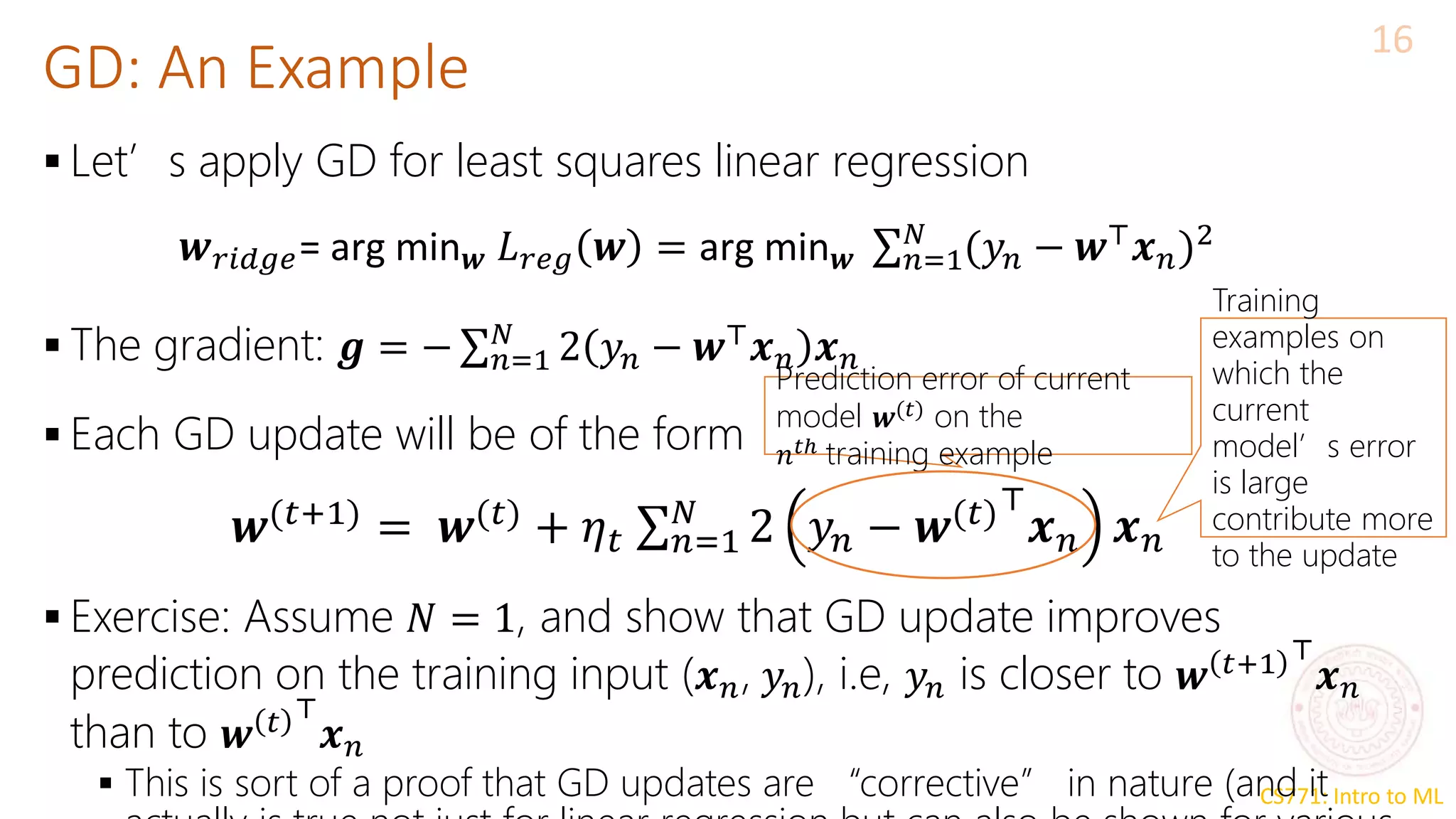 CS771: Intro to ML
GD: An Example
16
 Let’s apply GD for least squares linear regression
 The gradient: 𝒈 = − σ𝑛=1
𝑁
2 𝑦𝑛 − 𝒘⊤
𝒙𝑛 𝒙𝑛
 Each GD update will be of the form
 Exercise: Assume 𝑁 = 1, and show that GD update improves
prediction on the training input (𝒙𝑛, 𝑦𝑛), i.e, 𝑦𝑛 is closer to 𝒘 𝑡+1 ⊤
𝒙𝑛
than to 𝒘 𝑡 ⊤
𝒙𝑛
 This is sort of a proof that GD updates are “corrective” in nature (and it
𝒘𝑟𝑖𝑑𝑔𝑒= arg min𝒘 𝐿𝑟𝑒𝑔 𝒘 = arg min𝒘 σ𝑛=1
𝑁
(𝑦𝑛 − 𝒘⊤
𝒙𝑛)2
𝒘(𝑡+1)
= 𝒘(𝑡)
+ 𝜂𝑡 σ𝑛=1
𝑁
2 𝑦𝑛 − 𝒘(𝑡)⊤
𝒙𝑛 𝒙𝑛
Prediction error of current
model 𝒘(𝑡) on the
𝑛𝑡ℎ training example
Training
examples on
which the
current
model’s error
is large
contribute more
to the update
 
