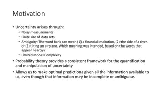 Motivation
• Uncertainty arises through:
• Noisy measurements
• Finite size of data sets
• Ambiguity: The word bank can mean (1) a financial institution, (2) the side of a river,
or (3) tilting an airplane. Which meaning was intended, based on the words that
appear nearby?
• Limited Model Complexity
• Probability theory provides a consistent framework for the quantification
and manipulation of uncertainty
• Allows us to make optimal predictions given all the information available to
us, even though that information may be incomplete or ambiguous
 