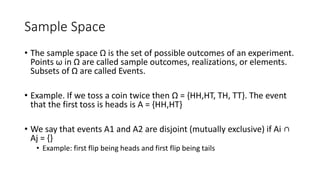 Sample Space
• The sample space Ω is the set of possible outcomes of an experiment.
Points ω in Ω are called sample outcomes, realizations, or elements.
Subsets of Ω are called Events.
• Example. If we toss a coin twice then Ω = {HH,HT, TH, TT}. The event
that the first toss is heads is A = {HH,HT}
• We say that events A1 and A2 are disjoint (mutually exclusive) if Ai ∩
Aj = {}
• Example: first flip being heads and first flip being tails
 