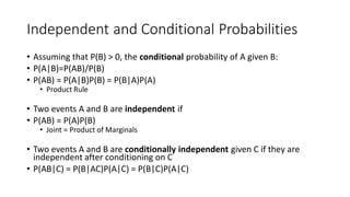 Independent and Conditional Probabilities
• Assuming that P(B) > 0, the conditional probability of A given B:
• P(A|B)=P(AB)/P(B)
• P(AB) = P(A|B)P(B) = P(B|A)P(A)
• Product Rule
• Two events A and B are independent if
• P(AB) = P(A)P(B)
• Joint = Product of Marginals
• Two events A and B are conditionally independent given C if they are
independent after conditioning on C
• P(AB|C) = P(B|AC)P(A|C) = P(B|C)P(A|C)
 