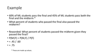 Example
• 60% of ML students pass the final and 45% of ML students pass both the
final and the midterm *
• What percent of students who passed the final also passed the
midterm?
• Reworded: What percent of students passed the midterm given they
passed the final?
• P(M|F) = P(M,F) / P(F)
• = .45 / .60
• = .75
* These are made up values.
 