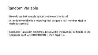 Random Variable
• How do we link sample spaces and events to data?
• A random variable is a mapping that assigns a real number X(ω) to
each outcome ω
• Example: Flip a coin ten times. Let X(ω) be the number of heads in the
sequence ω. If ω = HHTHHTHHTT, then X(ω) = 6.
 