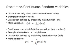 Discrete vs Continuous Random Variables
• Discrete: can only take a countable number of values
• Example: number of heads
• Distribution defined by probability mass function (pmf)
• Marginalization:
• Continuous: can take infinitely many values (real numbers)
• Example: time taken to accomplish task
• Distribution defined by probability density function (pdf)
• Marginalization:
 