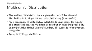Multinomial Distribution
• The multinomial distribution is a generalization of the binomial
distribution to k categories instead of just binary (success/fail)
• For n independent trials each of which leads to a success for exactly
one of k categories, the multinomial distribution gives the probability
of any particular combination of numbers of successes for the various
categories
• Example: Rolling a die N times
Discrete Distribution
 