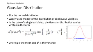 Gaussian Distribution
• Aka the normal distribution
• Widely used model for the distribution of continuous variables
• In the case of a single variable x, the Gaussian distribution can be
written in the form
• where μ is the mean and σ2 is the variance
Continuous Distribution
 