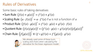 CS771: Intro to ML
Rules of Derivatives
4
Some basic rules of taking derivatives
 Sum Rule: 𝑓 𝑥 + 𝑔 𝑥
′
= 𝑓′
𝑥 + 𝑔′
𝑥
 Scaling Rule: 𝑎 ⋅ 𝑓 𝑥
′
= 𝑎 ⋅ 𝑓′
𝑥 if 𝑎 is not a function of 𝑥
 Product Rule: 𝑓 𝑥 ⋅ 𝑔 𝑥
′
= 𝑓′
𝑥 ⋅ 𝑔 𝑥 + 𝑔′
𝑥 ⋅ 𝑓 𝑥
 Quotient Rule: 𝑓 𝑥 /𝑔 𝑥 ′ = 𝑓′
𝑥 ⋅ 𝑔 𝑥 − 𝑔′
𝑥 𝑓 𝑥 / 𝑔 𝑥
2
 Chain Rule: 𝑓 𝑔 𝑥
′
≝ 𝑓 ∘ 𝑔 ′
𝑥 = 𝑓′
𝑔 𝑥 ⋅ 𝑔′
𝑥
We already used some of these (sum,
scaling and chain) when calculating the
derivative for the linear regression model
 